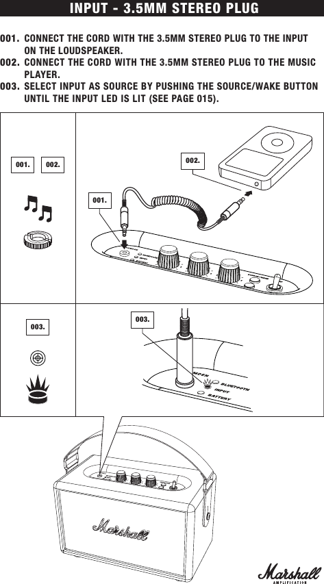 INPUT - 3.5MM STEREO PLUG001.  CONNECT THE CORD WITH THE 3.5MM STEREO PLUG TO THE INPUT  ON THE LOUDSPEAKER.002.  CONNECT THE CORD WITH THE 3.5MM STEREO PLUG TO THE MUSIC PLAYER.003.  SELECT INPUT AS SOURCE BY PUSHING THE SOURCE/WAKE BUTTON UNTIL THE INPUT LED IS LIT (SEE PAGE 015).003.003.001.001.002.002.