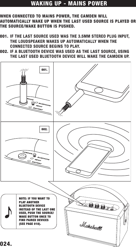 WHEN CONNECTED TO MAINS POWER, THE CAMDEN WILL AUTOMATICALLY WAKE UP WHEN THE LAST USED SOURCE IS PLAYED OR THE SOURCE/WAKE BUTTON IS PUSHED. 001.  IF THE LAST SOURCE USED WAS THE 3.5MM STEREO PLUG INPUT, THE LOUDSPEAKER WAKES UP AUTOMATICALLY WHEN THE  CONNECTED SOURCE BEGINS TO PLAY. 002.  IF A BLUETOOTH DEVICE WAS USED AS THE LAST SOURCE, USING THE LAST USED BLUETOOTH DEVICE WILL WAKE THE CAMDEN UP.WAKING UP - MAINS POWERNOTE: IF YOU WANT TO PLAY ANOTHER BLUETOOTH DEVICE INSTEAD OF THE LAST ONE USED, PUSH THE SOURCE/WAKE BUTTON ONCE TO FIND PAIRED DEVICES (SEE PAGE 018). 024.    002.001.DRAFT
