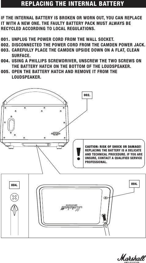 IF THE INTERNAL BATTERY IS BROKEN OR WORN OUT, YOU CAN REPLACE IT WITH A NEW ONE. THE FAULTY BATTERY PACK MUST ALWAYS BE RECYCLED ACCORDING TO LOCAL REGULATIONS.001.  UNPLUG THE POWER CORD FROM THE WALL SOCKET.002.  DISCONNECTED THE POWER CORD FROM THE CAMDEN POWER JACK.003.  CAREFULLY PLACE THE CAMDEN UPSIDE DOWN ON A FLAT, CLEAN SURFACE.004.  USING A PHILLIPS SCREWDRIVER, UNSCREW THE TWO SCREWS ON THE BATTERY HATCH ON THE BOTTOM OF THE LOUDSPEAKER.005.  OPEN THE BATTERY HATCH AND REMOVE IT FROM THE LOUDSPEAKER.REPLACING THE INTERNAL BATTERYCAUTION: RISK OF SHOCK OR DAMAGE!  REPLACING THE BATTERY IS A DELICATE AND TECHNICAL PROCEDURE. IF YOU ARE UNSURE, CONTACT A QUALIFIED SERVICE PROFESSIONAL.002.004. 004.