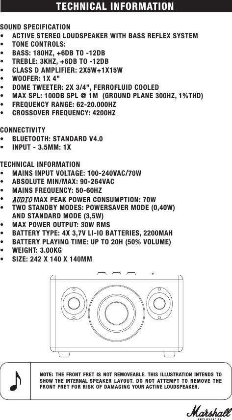 SOUND SPECIFICATION• ACTIVE STEREO LOUDSPEAKER WITH BASS REFLEX SYSTEM• TONE CONTROLS:• BASS: 180HZ, +6DB TO -12DB•TREBLE: 3KHZ, +6DB TO -12DB• CLASS D AMPLIFIER: 2X5W+1X15W• WOOFER: 1X 4”• DOME TWEETER: 2X 3/4”, FERROFLUID COOLED• MAX SPL: 100DB SPL @ 1M  (GROUND PLANE 300HZ, 1%THD)•FREQUENCY RANGE: 62-20.000HZ•CROSSOVER FREQUENCY: 4200HZCONNECTIVITY•BLUETOOTH: STANDARD V4.0 • INPUT - 3.5MM: 1XTECHNICAL INFORMATION•MAINS INPUT VOLTAGE: 100-240VAC/70W•ABSOLUTE MIN/MAX: 90-264VAC•MAINS FREQUENCY: 50-60HZ•AUDIO MAX PEAK POWER CONSUMPTION: 70W• TWO STANDBY MODES: POWERSAVER MODE (0,40W)AND STANDARD MODE (3,5W)• MAX POWER OUTPUT: 30W RMS•BATTERY TYPE: 4X 3,7V LI-IO BATTERIES, 2200MAH•BATTERY PLAYING TIME: UP TO 20H (50% VOLUME)•WEIGHT: 3.00KG•SIZE: 242 X 140 X 140MMNOTE:  THE FRONT FRET IS NOT REMOVEABLE. THIS ILLUSTRATION INTENDS TO SHOW THE INTERNAL SPEAKER LAYOUT. DO NOT ATTEMPT TO REMOVE THE FRONT FRET FOR RISK OF DAMAGING YOUR ACTIVE LOUDSPEAKER.TECHNICAL INFORMATION