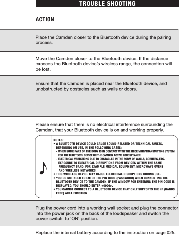 Place the Camden closer to the Bluetooth device during the pairing process.Move the Camden closer to the Bluetooth device. If the distance exceeds the Bluetooth device’s wireless range, the connection will be lost.Ensure that the Camden is placed near the Bluetooth device, and unobstructed by obstacles such as walls or doors.Please ensure that there is no electrical interference surrounding the Camden, that your Bluetooth device is on and working properly.Plug the power cord into a working wall socket and plug the connector into the power jack on the back of the loudspeaker and switch the power switch, to ‘ON’ position.Replace the internal battery according to the instruction on page 025.NOTES: • A BLUETOOTH DEVICE COULD CAUSE SOUND-RELATED OR TECHNICAL FAULTS,       DEPENDING ON USE, IN THE FOLLOWING CASES:  - WHEN SOME PART OF THE BODY IS IN CONTACT WITH THE RECEIVING/TRANSMITTING SYSTEM        FOR THE BLUETOOTH DEVICE OR THE CAMDEN ACTIVE LOUDSPEAKER.  - ELECTRICAL VARIATIONS DUE TO OBSTACLES IN THE FORM OF WALLS, CORNERS, ETC.  - EXPOSURE TO ELECTRICAL DISRUPTIONS FROM DEVICES WITHIN THE SAME      FREQUENCY BAND, FOR EXAMPLE MEDICAL EQUIPMENT, MICROWAVE OVENS         AND WIRELESS NETWORKS.• THIS WIRELESS DEVICE MAY CAUSE ELECTRICAL DISRUPTIONS DURING USE.• YOU DO NOT NEED TO ENTER THE PIN CODE (PASSWORD) WHEN CONNECTING THE   BLUETOOTH DEVICE TO THE CAMDEN. IF THE WINDOW FOR ENTERING THE PIN CODE IS    DISPLAYED, YOU SHOULD ENTER &lt;0000&gt;.• YOU CANNOT CONNECT TO A BLUETOOTH DEVICE THAT ONLY SUPPORTS THE HF (HANDS   FREE) AREA FUNCTION.TROUBLE SHOOTINGACTION 