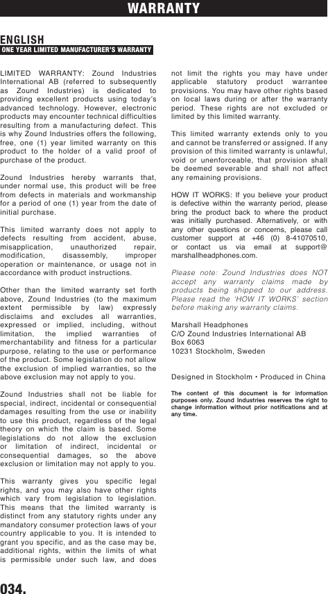 not limit the rights you may have under applicable statutory product warrantee provisions. You may have other rights based on local laws during or after the warranty period. These rights are not excluded or limited by this limited warranty. This limited warranty extends only to you and cannot be transferred or assigned. If any provision of this limited warranty is unlawful, void or unenforceable, that provision shall be deemed severable and shall not affect any remaining provisions. HOW IT WORKS: If you believe your product is defective within the warranty period, please bring the product back to where the product was initially purchased. Alternatively, or with any other questions or concerns, please call customer support at +46 (0) 8-41070510, or contact us via email at support@marshallheadphones.com.Please note: Zound Industries does NOT accept any warranty claims made by products being shipped to our address. Please read the ‘HOW IT WORKS’ section before making any warranty claims.Marshall HeadphonesC/O Zound Industries International ABBox 606310231 Stockholm, SwedenDesigned in Stockholm • Produced in ChinaThe content of this document is for information purposes only. Zound Industries reserves the right to change information without prior notifications and at any time.034.    WARRANTYLIMITED WARRANTY: Zound Industries International AB (referred to subsequently as Zound Industries) is dedicated to providing  excellent  products  using  today’s advanced technology. However, electronic products may encounter technical difficulties resulting from a manufacturing defect. This is why Zound Industries offers the following, free, one (1) year limited warranty on this product to the holder of a valid proof of purchase of the product.Zound Industries hereby warrants that, under normal use, this product will be free from defects in materials and workmanship for a period of one (1) year from the date of initial purchase. This limited warranty does not apply to defects resulting from accident, abuse, misapplication, unauthorized repair, modification, disassembly, improper operation or maintenance, or usage not in accordance with product instructions.Other than the limited warranty set forth above, Zound Industries (to the maximum extent permissible by law) expressly disclaims and excludes all warranties, expressed or implied, including, without limitation, the implied warranties of merchantability and fitness for a particular purpose, relating to the use or performance of the product. Some legislation do not allow the exclusion of implied warranties, so the above exclusion may not apply to you.Zound Industries shall not be liable for special, indirect, incidental or consequential damages resulting from the use or inability to use this product, regardless of the legal theory on which the claim is based. Some legislations do not allow the exclusion or limitation of indirect, incidental or consequential damages, so the above exclusion or limitation may not apply to you. This warranty gives you specific legal rights, and you may also have other rights which vary from legislation to legislation. This means that the limited warranty is distinct from any statutory rights under any mandatory consumer protection laws of your country applicable to you. It is intended to grant you specific, and as the case may be, additional rights, within the limits of what is permissible under such law, and does ENGLISH ONE YEAR LIMITED MANUFACTURER’S WARRANTY DRAFT