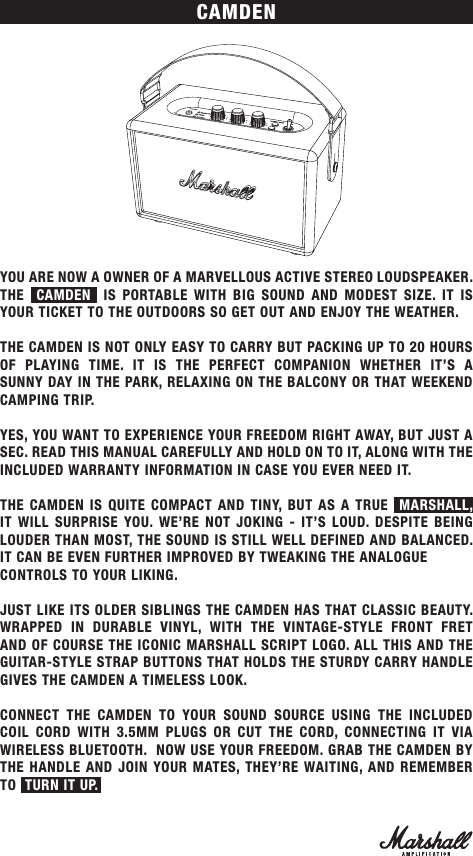 CAMDENYOU ARE NOW A OWNER OF A MARVELLOUS ACTIVE STEREO LOUDSPEAKER. THE   CAMDEN  IS PORTABLE WITH BIG SOUND AND MODEST SIZE. IT IS YOUR TICKET TO THE OUTDOORS SO GET OUT AND ENJOY THE WEATHER. THE CAMDEN IS NOT ONLY EASY TO CARRY BUT PACKING UP TO 20 HOURS OF PLAYING TIME. IT IS THE PERFECT COMPANION WHETHER IT’S A SUNNY DAY IN THE PARK, RELAXING ON THE BALCONY OR THAT WEEKEND CAMPING TRIP.YES, YOU WANT TO EXPERIENCE YOUR FREEDOM RIGHT AWAY, BUT JUST A SEC. READ THIS MANUAL CAREFULLY AND HOLD ON TO IT, ALONG WITH THE INCLUDED WARRANTY INFORMATION IN CASE YOU EVER NEED IT.THE CAMDEN IS QUITE COMPACT AND TINY, BUT AS A TRUE  MARSHALL, IT WILL SURPRISE YOU. WE’RE NOT JOKING - IT’S LOUD. DESPITE BEING LOUDER THAN MOST, THE SOUND IS STILL WELL DEFINED AND BALANCED. IT CAN BE EVEN FURTHER IMPROVED BY TWEAKING THE ANALOGUE CONTROLS TO YOUR LIKING.JUST LIKE ITS OLDER SIBLINGS THE CAMDEN HAS THAT CLASSIC BEAUTY. WRAPPED IN DURABLE VINYL, WITH THE VINTAGE-STYLE FRONT FRET AND OF COURSE THE ICONIC MARSHALL SCRIPT LOGO. ALL THIS AND THE GUITAR-STYLE STRAP BUTTONS THAT HOLDS THE STURDY CARRY HANDLE GIVES THE CAMDEN A TIMELESS LOOK.CONNECT THE CAMDEN TO YOUR SOUND SOURCE USING THE INCLUDED COIL CORD WITH 3.5MM PLUGS OR CUT THE CORD, CONNECTING IT VIA WIRELESS BLUETOOTH.  NOW USE YOUR FREEDOM. GRAB THE CAMDEN BY THE HANDLE AND JOIN YOUR MATES, THEY’RE WAITING, AND REMEMBER TO  TURN IT UP.  