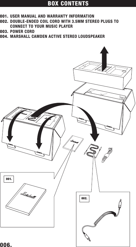 BOX CONTENTS 001.  USER MANUAL AND WARRANTY INFORMATION002.  DOUBLE-ENDED COIL CORD WITH 3.5MM STEREO PLUGS TO CONNECT TO YOUR MUSIC PLAYER003.  POWER CORD 004.  MARSHALL CAMDEN ACTIVE STEREO LOUDSPEAKER006.    001.002.DRAFT