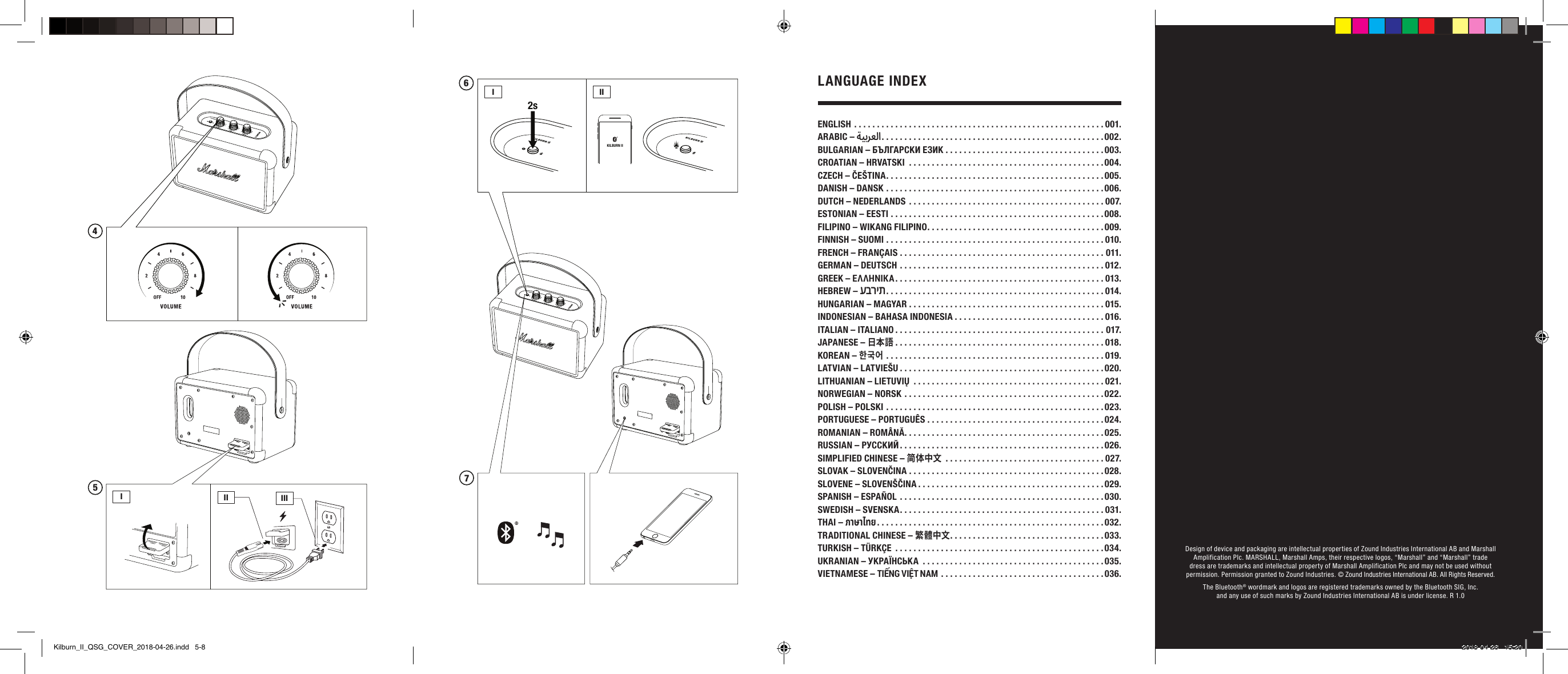 Design of device and packaging are intellectual properties of Zound Industries International AB and Marshall Amplification Plc. MARSHALL, Marshall Amps, their respective logos, “Marshall” and “Marshall” trade dress are trademarks and intellectual property of Marshall Amplification Plc and may not be used without permission. Permission granted to Zound Industries. © Zound Industries International AB. All Rights Reserved.The Bluetooth® wordmark and logos are registered trademarks owned by the Bluetooth SIG, Inc. and any use of such marks by Zound Industries International AB is under license. R 1.0ENGLISH .......................................................001.ARABIC – ةيبرعلا . . . . . . . . . . . . . . . . . . . . . . . . . . . . . . . . . . . . . . . . . . . . . . . . .002.BULGARIAN – БЪЛГАРСКИ ЕЗИК ...................................003.CROATIAN – HRVATSKI  ...........................................004.CZECH – ČEŠTINA ................................................005.DANISH – DANSK ................................................006.DUTCH – NEDERLANDS ...........................................007.ESTONIAN – EESTI ...............................................008.FILIPINO – WIKANG FILIPINO .......................................009.FINNISH – SUOMI ................................................010.FRENCH – FRANÇAIS .............................................011.GERMAN – DEUTSCH .............................................012.GREEK – ΕΛΛΗΝΙΚΆ ..............................................013.HEBREW – עברית ................................................014.HUNGARIAN – MAGYAR ...........................................015.INDONESIAN – BAHASA INDONESIA .................................016.ITALIAN – ITALIANO ..............................................017.JAPANESE – 日本語 ..............................................018.KOREAN – 한국어 ................................................019.LATVIAN – LATVIEŠU .............................................020.LITHUANIAN – LIETUVIŲ  ..........................................021.NORWEGIAN – NORSK ............................................022.POLISH – POLSKI ................................................023.PORTUGUESE – PORTUGUÊS .......................................024.ROMANIAN – ROMÂNĂ ............................................025.RUSSIAN – РУССКИЙ .............................................026.SIMPLIFIED CHINESE – 简体中文 ...................................027. SLOVAK – SLOVENČINA ...........................................028.SLOVENE – SLOVENŠČINA .........................................029.SPANISH – ESPAÑOL .............................................030. SWEDISH – SVENSKA .............................................031.THAI – ภาษาไทย ..................................................032.TRADITIONAL CHINESE – 繁體中文 ..................................033.TURKISH – TÜRKÇE  ..............................................034.UKRANIAN – УКРАЇНСЬКА  ........................................035.VIETNAMESE – TIẾNG VIỆT NAM ....................................036.LANGUAGE INDEXIII III5476III2sKILBURN IIKilburn_II_QSG_COVER_2018-04-26.indd   5-8 2018-04-26   15:20