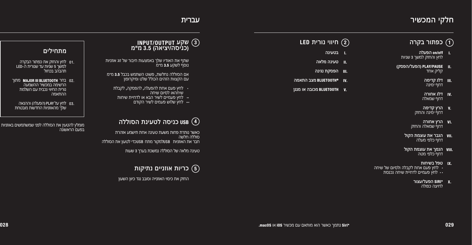 028 029.macOS וא iOS רישכמ םע םאתומ אוה רשאכ ךמתנ Siri*הרקב רותפכרישכמה יקלחהלעפה on/offתוינש 3 ךשמל קזחהו ץחל (קספה/לעפה) PLAY/PAUSEדחא קילקהמידק גלדהנימי ףחדהרוחא גלדהלאמש ףחדהמידק ץרהקזחהו הנימי ףחדהרוחא ץרהקזחהו הלאמש ףחדלוקה תמצוע תא רבגההלעמ יפלכ ףחדלוקה תמצוע תא ךמנההטמ יפלכ ףחדתוחישב לפטהחיש לש םויסלו הלבקל תחא םעפ ץחל   ·תסנכנ החיש תייחדל םיימעפ ץחל  · · רוצע/לעפה SIRI*הלופכ הציחל12I.II.III.IV.V.VI.VII.VIII.IX.X.LED תירונ יוויח  I.II.III.IV.V.הניעטבהאלמ הניעטהניגנ תקספההמאתה בצמBLUETOOTH®ןגנמ וא הבוכמBLUETOOTHתירבע345תוינזוא גוז לש רוביח תועצמאב ךלש וידואה תא ףתש מ&quot;מ 3.5 עקשל ףסונמ&quot;מ 3.5 לבכב שמתשה טושפ ,תשלחנ הללוסה םא ןופורקימו טלש ללוכה םיהזה תווצקה םעתלבקל ,הקספהל ,הלעפהל תחא םעפ ץחל החיש םויסל ואהחישתוחיש תייחדל וא אבה רישל םיימעפ ץחלםדוקה רישל םימעפ שולש ץחלעקש                                מ&quot;מ3.5(האיצי/הסינכ)הללוסה תניעטל הסינכUSBתוקיתנ םיינזוא תוירכ ןועשה ןוויכ דגנ בבוסו היינזואה יוסיכ תא קזחהתרהזא עמשית תחא הניעט תעשמ תוחפ תרתונ רשאכ השלח הללוס הללוסה תא ןועטל ידכ        חתמ רוקמל         תוינזואה תא רבחתועש 3 ךרעב תכשמנ הללוסה לש האלמ הניעטUSBUSBINPUT/OUTPUT· ·····תוינזואב םישמתשמש ינפל הללוסה תא ןיעטהל ץלמומ הנושארה םעפבהרקבה רותפכ תא קזחהו ץחל ה תירונש דע תוינש 5 ךשמל לוחכב בהבהתךותמ                                      רחב העמשהה רישכמב המישרהתמלשה םע תיבכנ יוויחה תירונ המאתהה  האנההו )הלעפה(         לע ץחל תחטבומ תושדחה תוינזואהמ ךלשםיליחתמ01.02.03.LED-MAJOR III BLUETOOTHPLAY