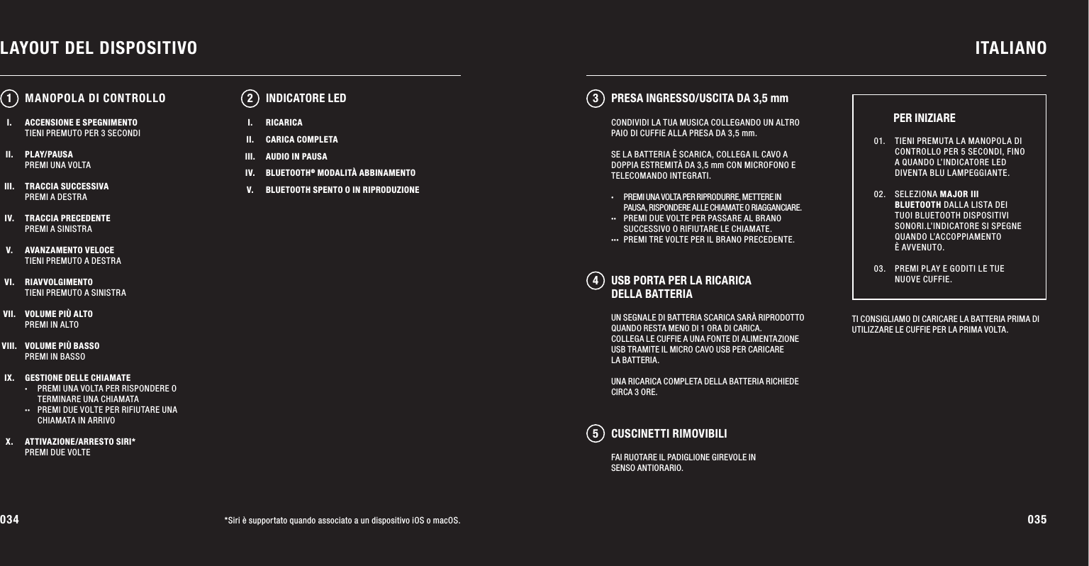 034 035LAYOUT DEL DISPOSITIVO ITALIANO*Siri è supportato quando associato a un dispositivo iOS o macOS.ACCENSIONE E SPEGNIMENTOTIENI PREMUTO PER 3 SECONDIPLAY/PAUSAPREMI UNA VOLTATRACCIA SUCCESSIVAPREMI A DESTRATRACCIA PRECEDENTEPREMI A SINISTRAAVANZAMENTO VELOCETIENI PREMUTO A DESTRARIAVVOLGIMENTOTIENI PREMUTO A SINISTRAVOLUME PIÙ ALTOPREMI IN ALTOVOLUME PIÙ BASSOPREMI IN BASSOGESTIONE DELLE CHIAMATE·  PREMI UNA VOLTA PER RISPONDERE O      TERMINARE UNA CHIAMATA··  PREMI DUE VOLTE PER RIFIUTARE UNA   CHIAMATA  IN ARRIVOATTIVAZIONE/ARRESTO SIRI*PREMI DUE VOLTEUN SEGNALE DI BATTERIA SCARICA SARÀ RIPRODOTTO QUANDO RESTA MENO DI 1 ORA DI CARICA. COLLEGA LE CUFFIE A UNA FONTE DI ALIMENTAZIONE USB TRAMITE IL MICRO CAVO USB PER CARICARE LA BATTERIA. UNA RICARICA COMPLETA DELLA BATTERIA RICHIEDE CIRCA 3 ORE.12 345INDICATORE LEDTI CONSIGLIAMO DI CARICARE LA BATTERIA PRIMA DI UTILIZZARE LE CUFFIE PER LA PRIMA VOLTA.01.   TIENI PREMUTA LA MANOPOLA DI CONTROLLO PER 5 SECONDI, FINO A QUANDO L’INDICATORE LED DIVENTA BLU LAMPEGGIANTE. 02.  SELEZIONA MAJOR III BLUETOOTH DALLA LISTA DEI TUOI BLUETOOTH DISPOSITIVI SONORI.L’INDICATORE SI SPEGNE QUANDO L’ACCOPPIAMENTO  È AVVENUTO. 03.   PREMI PLAY E GODITI LE TUE NUOVE CUFFIE.PER INIZIAREMANOPOLA DI CONTROLLOCONDIVIDI LA TUA MUSICA COLLEGANDO UN ALTRO PAIO DI CUFFIE ALLA PRESA DA 3,5 mm.SE LA BATTERIA È SCARICA, COLLEGA IL CAVO A DOPPIA ESTREMITÀ DA 3,5 mm CON MICROFONO E TELECOMANDO INTEGRATI.·  PREMI UNA VOLTA PER RIPRODURRE, METTERE IN    PAUSA, RISPONDERE ALLE CHIAMATE O RIAGGANCIARE. ··  PREMI DUE VOLTE PER PASSARE AL BRANO    SUCCESSIVO O RIFIUTARE LE CHIAMATE. ···  PREMI TRE VOLTE PER IL BRANO PRECEDENTE.I.II.III.IV.V.RICARICACARICA COMPLETAAUDIO IN PAUSABLUETOOTH® MODALITÀ ABBINAMENTOBLUETOOTH SPENTO O IN RIPRODUZIONEPRESA INGRESSO/USCITA DA 3,5 mmUSB PORTA PER LA RICARICA DELLA BATTERIACUSCINETTI RIMOVIBILIFAI RUOTARE IL PADIGLIONE GIREVOLE IN SENSO ANTIORARIO.I.II.III.IV.V.VI.VII.VIII.IX.X.