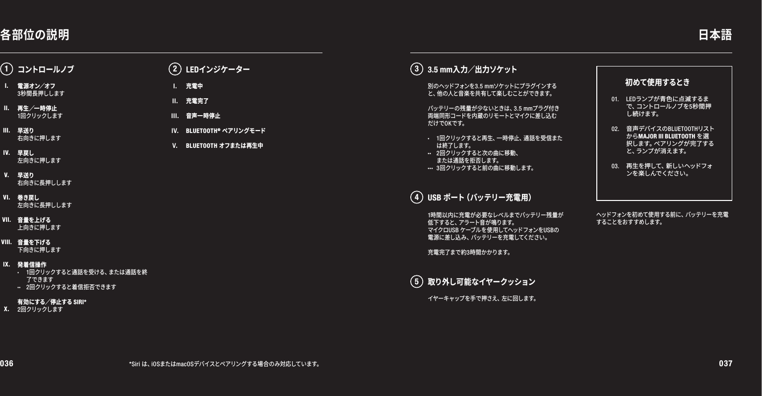036 037各部位の説明 日本語*Siri は、iOSまたはmacOSデバイスとペアリングする場合のみ対応しています。電 源 オ ン／ オ フ3秒間長押しします再 生 ／一 時 停止1回クリックします早送り右向きに押します早戻し左向きに押します早送り右向きに長押しします巻き戻し左向きに長押しします音量を上げる上向きに押します音量を下げる下向きに押します発着信操作·1回クリックすると通話を受ける、または通話を終 了できます··2回クリックすると着 信 拒否できます有効にする／停止するSIRI*2回クリックします1時間以内に充電が必要なレベルまでバッテリー残量が低下すると、アラート音が鳴ります。マイクロUSB ケーブルを使用してヘッドフォンをUSBの電源に差し込み、バッテリーを充電してください。充電 完了まで約3時間かかります。12 345LEDインジケーターヘッドフォンを初めて使 用する前に、バッテリーを充電することをおすすめします。01.  LEDランプが青色に点滅するまで 、コ ン ト ロ ー ル ノ ブ を 5秒間押し続けます。02.   音声デバイスのBLUETOOTHリストからMAJOR III BLUETOOTH を選択 し ま す 。ペ ア リ ン グ が 完 了 す ると 、ラ ン プ が 消 え ま す 。 03.   再生を押して、新しいヘッドフォンを 楽しんでくだ さい 。初めて使 用するときコントロールノブ別 の ヘッド フォン を3.5 mmソケットにプ ラ グインすると 、他 の 人 と 音 楽 を 共 有 し て 楽 し む こ と が で き ま す 。バッテリーの残量が少ないときは、3.5 mmプラグ付き両 端 同 形 コ ード を 内 蔵 のリ モ ートと マイクに 差 し込 むだけでOKです。· 1回クリックすると再生、一時停止、通話を受信また は 終了します。·· 2回クリックすると次の曲に移動、 また は通 話 を 拒 否します。··· 3回クリックすると前の曲に移動します。I.II.III.IV.V.充電中充電完了音声一時停止BLUETOOTH® ペアリングモードBLUETOOTH オフまたは再生中3.5 mm入 力 ／出 力ソケ ットUSB ポ ー ト（ バ ッ テ リ ー 充 電 用 ）取り外し可能なイヤークッションイ ヤ ー キ ャ ッ プ を 手 で 押 さ え 、左 に 回 し ま す 。I.II.III.IV.V.VI.VII.VIII.IX.X.