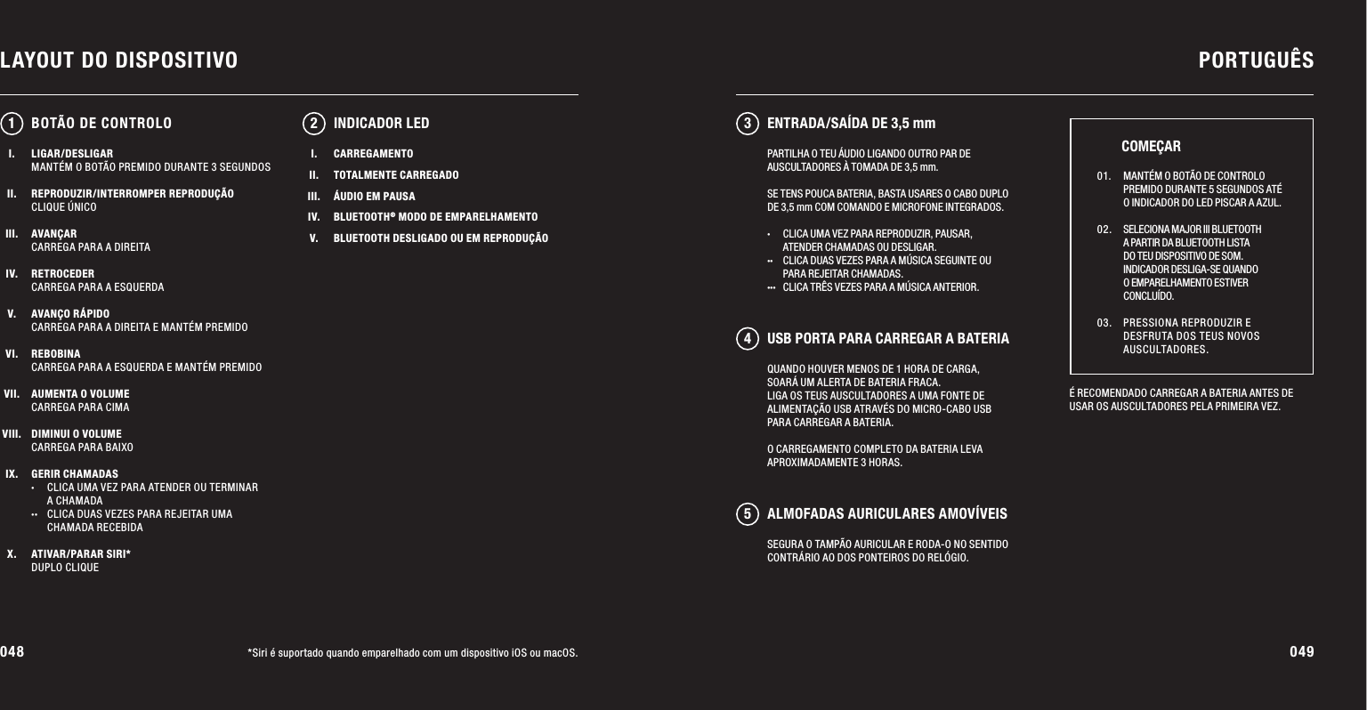 048 049LAYOUT DO DISPOSITIVO PORTUGUÊS*Siri é suportado quando emparelhado com um dispositivo iOS ou macOS.LIGAR/DESLIGARMANTÉM O BOTÃO PREMIDO DURANTE 3 SEGUNDOSREPRODUZIR/INTERROMPER REPRODUÇÃOCLIQUE ÚNICOAVANÇARCARREGA PARA A DIREITARETROCEDERCARREGA PARA A ESQUERDAAVANÇO RÁPIDOCARREGA PARA A DIREITA E MANTÉM PREMIDOREBOBINACARREGA PARA A ESQUERDA E MANTÉM PREMIDOAUMENTA O VOLUMECARREGA PARA CIMADIMINUI O VOLUMECARREGA PARA BAIXOGERIR CHAMADAS·  CLICA UMA VEZ PARA ATENDER OU TERMINAR   A CHAMADA··  CLICA DUAS VEZES PARA REJEITAR UMA    CHAMADA RECEBIDAATIVAR/PARAR SIRI*DUPLO CLIQUEQUANDO HOUVER MENOS DE 1 HORA DE CARGA, SOARÁ UM ALERTA DE BATERIA FRACA. LIGA OS TEUS AUSCULTADORES A UMA FONTE DE ALIMENTAÇÃO USB ATRAVÉS DO MICRO-CABO USB PARA CARREGAR A BATERIA. O CARREGAMENTO COMPLETO DA BATERIA LEVA APROXIMADAMENTE 3 HORAS.12 345INDICADOR LEDÉ RECOMENDADO CARREGAR A BATERIA ANTES DE USAR OS AUSCULTADORES PELA PRIMEIRA VEZ. 01.   MANTÉM O BOTÃO DE CONTROLO PREMIDO DURANTE 5 SEGUNDOS ATÉ O INDICADOR DO LED PISCAR A AZUL. 02.   SELECIONA MAJOR III BLUETOOTH A PARTIR DA BLUETOOTH LISTA DO TEU DISPOSITIVO DE SOM.INDICADOR DESLIGA-SE QUANDO O EMPARELHAMENTO ESTIVER CONCLUÍDO. 03.   PRESSIONA REPRODUZIR E DESFRUTA DOS TEUS NOVOS AUSCULTADORES.COMEÇARBOTÃO DE CONTROLOPARTILHA O TEU ÁUDIO LIGANDO OUTRO PAR DE AUSCULTADORES À TOMADA DE 3,5 mm.SE TENS POUCA BATERIA, BASTA USARES O CABO DUPLO DE 3,5 mm COM COMANDO E MICROFONE INTEGRADOS.·  CLICA UMA VEZ PARA REPRODUZIR, PAUSAR,    ATENDER CHAMADAS OU DESLIGAR. ··  CLICA DUAS VEZES PARA A MÚSICA SEGUINTE OU    PARA REJEITAR CHAMADAS. ···  CLICA TRÊS VEZES PARA A MÚSICA ANTERIOR.I.II.III.IV.V.CARREGAMENTOTOTALMENTE CARREGADOÁUDIO EM PAUSABLUETOOTH® MODO DE EMPARELHAMENTOBLUETOOTH DESLIGADO OU EM REPRODUÇÃOENTRADA/SAÍDA DE 3,5 mmUSB PORTA PARA CARREGAR A BATERIAALMOFADAS AURICULARES AMOVÍVEISSEGURA O TAMPÃO AURICULAR E RODA-O NO SENTIDO CONTRÁRIO AO DOS PONTEIROS DO RELÓGIO.I.II.III.IV.V.VI.VII.VIII.IX.X.