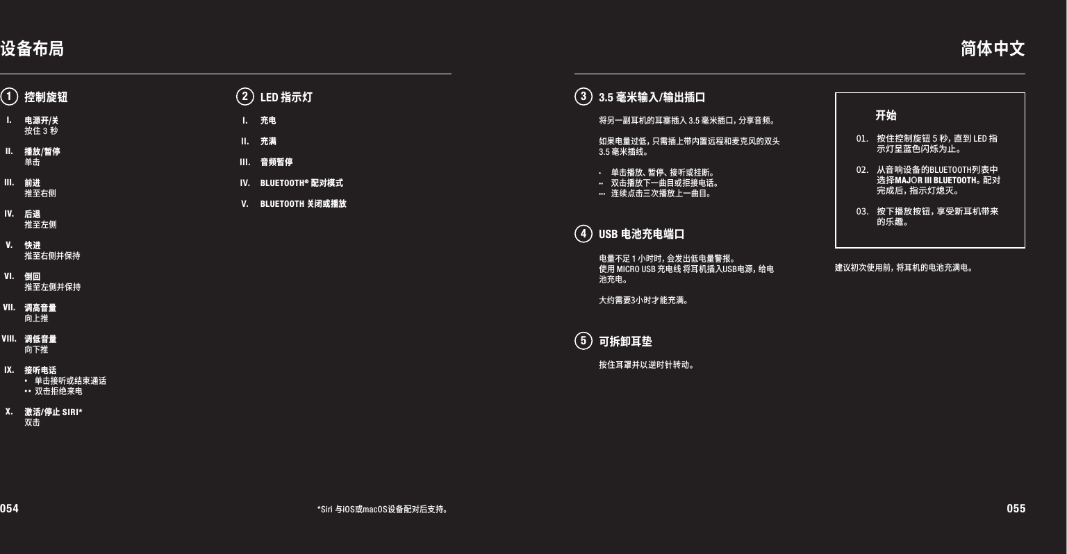 054 055设备布局 简体中文*Siri 与iOS或macOS设备配对后支持。电源开/关按住 3 秒播放/暂停单击前进推至右侧后退推至左侧快进推至右侧并保持倒回推至左侧并保持调高音量向上推调低音量向下推接听电话·  单击接听或结束通话·· 双击拒绝来电激活/停止 SIRI*双击电量不足1小时时，会发出低电量警报。使用MICRO USB充电线将耳机插入USB电 源 ，给 电池充电。大约需要3小时才能充满。12 345LED指示灯建 议 初 次 使 用 前 ，将 耳 机 的 电 池 充 满 电 。01. 按住控制旋钮5秒，直到LED指示灯呈蓝色闪烁为止。02. 从 音 响 设 备 的 BLUETOOTH列表中选择MAJOR III BLUETOOTH。配 对完 成 后 ，指 示 灯 熄 灭 。 03. 按下播放按钮，享受新耳机带来的乐趣。开始控制旋钮将另一副耳机的耳塞插入3.5毫米插口，分享音频。如果电量过低，只需插上带内置远程和麦克风的双头3.5毫米插线。· 单击播放、暂停、接听或挂断。·· 双击播放下一曲目或拒接电话。··· 连续点击三次播放上一曲目。I.II.III.IV.V.充电充满音频暂停BLUETOOTH® 配对模式BLUETOOTH 关闭或播放3.5 毫米输入/输出插口USB 电池充电端口可拆卸耳垫按住耳罩并以逆时针转动。I.II.III.IV.V.VI.VII.VIII.IX.X.