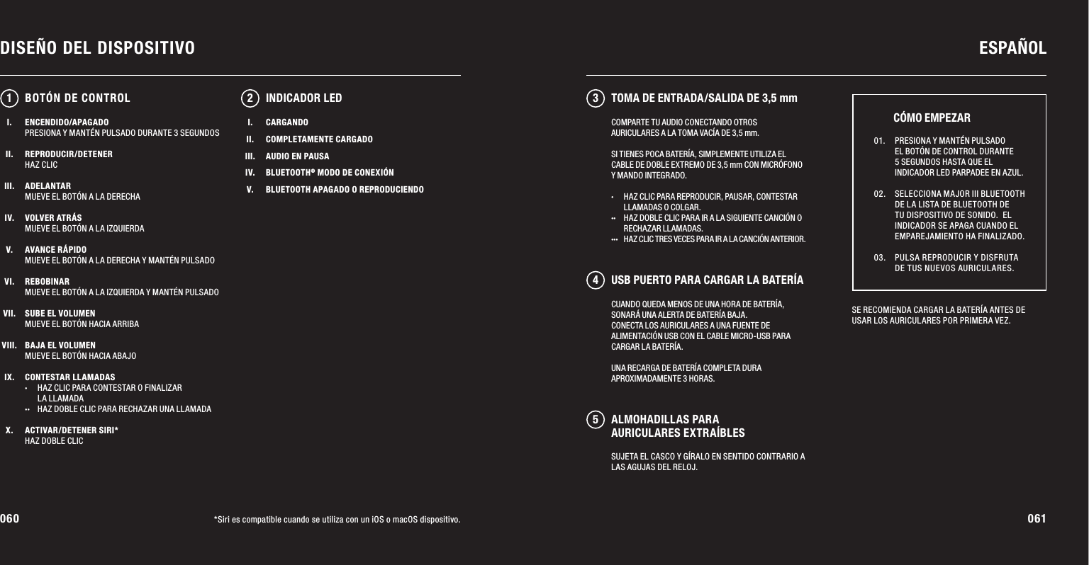 060 061DISEÑO DEL DISPOSITIVO ESPAÑOL*Siri es compatible cuando se utiliza con un iOS o macOS dispositivo.ENCENDIDO/APAGADOPRESIONA Y MANTÉN PULSADO DURANTE 3 SEGUNDOSREPRODUCIR/DETENERHAZ CLICADELANTARMUEVE EL BOTÓN A LA DERECHAVOLVER ATRÁSMUEVE EL BOTÓN A LA IZQUIERDAAVANCE RÁPIDOMUEVE EL BOTÓN A LA DERECHA Y MANTÉN PULSADOREBOBINARMUEVE EL BOTÓN A LA IZQUIERDA Y MANTÉN PULSADOSUBE EL VOLUMENMUEVE EL BOTÓN HACIA ARRIBABAJA EL VOLUMENMUEVE EL BOTÓN HACIA ABAJOCONTESTAR LLAMADAS·  HAZ CLIC PARA CONTESTAR O FINALIZAR   LA LLAMADA··  HAZ DOBLE CLIC PARA RECHAZAR UNA LLAMADAACTIVAR/DETENER SIRI*HAZ DOBLE CLICCUANDO QUEDA MENOS DE UNA HORA DE BATERÍA, SONARÁ UNA ALERTA DE BATERÍA BAJA. CONECTA LOS AURICULARES A UNA FUENTE DE ALIMENTACIÓN USB CON EL CABLE MICRO-USB PARA CARGAR LA BATERÍA. UNA RECARGA DE BATERÍA COMPLETA DURA APROXIMADAMENTE 3 HORAS.12 345INDICADOR LEDSE RECOMIENDA CARGAR LA BATERÍA ANTES DE USAR LOS AURICULARES POR PRIMERA VEZ. 01.   PRESIONA Y MANTÉN PULSADO EL BOTÓN DE CONTROL DURANTE 5 SEGUNDOS HASTA QUE EL INDICADOR LED PARPADEE EN AZUL. 02.   SELECCIONA MAJOR III BLUETOOTH DE LA LISTA DE BLUETOOTH DE TU DISPOSITIVO DE SONIDO.  EL INDICADOR SE APAGA CUANDO EL EMPAREJAMIENTO HA FINALIZADO. 03.   PULSA REPRODUCIR Y DISFRUTA DE TUS NUEVOS AURICULARES.CÓMO EMPEZARBOTÓN DE CONTROLCOMPARTE TU AUDIO CONECTANDO OTROS AURICULARES A LA TOMA VACÍA DE 3,5 mm.SI TIENES POCA BATERÍA, SIMPLEMENTE UTILIZA EL CABLE DE DOBLE EXTREMO DE 3,5 mm CON MICRÓFONO Y MANDO INTEGRADO.·  HAZ CLIC PARA REPRODUCIR, PAUSAR, CONTESTAR    LLAMADAS O COLGAR.  ··  HAZ DOBLE CLIC PARA IR A LA SIGUIENTE CANCIÓN O    RECHAZAR LLAMADAS. ···  HAZ CLIC TRES VECES PARA IR A LA CANCIÓN ANTERIOR.I.II.III.IV.V.CARGANDOCOMPLETAMENTE CARGADOAUDIO EN PAUSABLUETOOTH® MODO DE CONEXIÓNBLUETOOTH APAGADO O REPRODUCIENDOTOMA DE ENTRADA/SALIDA DE 3,5 mmUSB PUERTO PARA CARGAR LA BATERÍAALMOHADILLAS PARA AURICULARES EXTRAÍBLESSUJETA EL CASCO Y GÍRALO EN SENTIDO CONTRARIO A LAS AGUJAS DEL RELOJ.I.II.III.IV.V.VI.VII.VIII.IX.X.