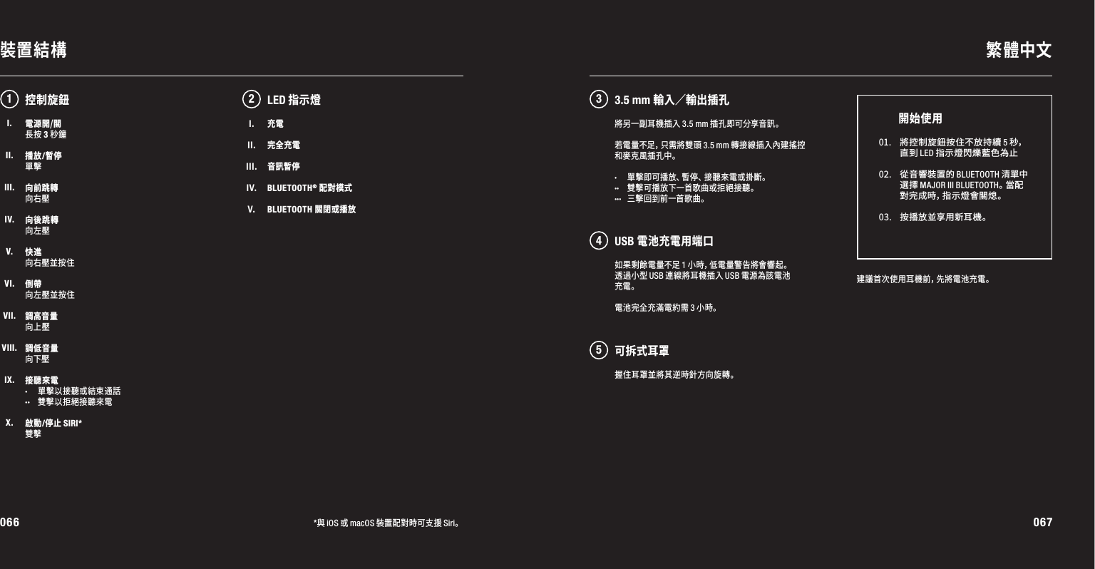 066 067裝置結構 繁體中文*與iOS或macOS裝置配對時可支援Siri。電源開/關長按 3 秒鐘播放/暫停單擊向前跳轉向右壓向後跳轉向左壓快進向右壓並按住倒帶向左壓並按住調高音量向上壓調低音量向下壓接聽來電· 單擊以接聽或結束通話·· 雙擊以拒絕接聽來電啟動/停止 SIRI*雙擊如果剩餘電量不足1小時，低電量警告將會響起。透過小型USB連線將耳機插入USB電源為該電池充電。電池完全充滿電約需3小時。12 345LED指示燈建議首次使用耳機前，先將電池充電。01. 將 控 制 旋 鈕 按 住 不 放 持 續  5秒，直到LED指示燈閃爍藍色為止02. 從 音 響 裝 置 的  BLUETOOTH清單中選擇MAJOR III BLUETOOTH。當 配對完成時，指示燈會關熄。03. 按 播 放 並 享 用 新 耳 機 。開始使用控制旋鈕將另一副耳機插入3.5 mm插孔即可分享音訊。若 電 量 不 足 ，只 需 將 雙 頭 3.5mm轉接線插入內建搖控和麥克風插孔中。· 單擊即可播放、暫停、接聽來電或掛斷。·· 雙擊可播放下一首歌曲或拒絕接聽。··· 三擊回到前一首歌曲。I.II.III.IV.V.充電完全充電音訊暫停BLUETOOTH® 配對模式BLUETOOTH 關閉或播放3.5 mm 輸入／輸出插孔USB 電池充電用端口可拆式耳罩握住耳罩並將其逆時針方向旋轉。I.II.III.IV.V.VI.VII.VIII.IX.X.