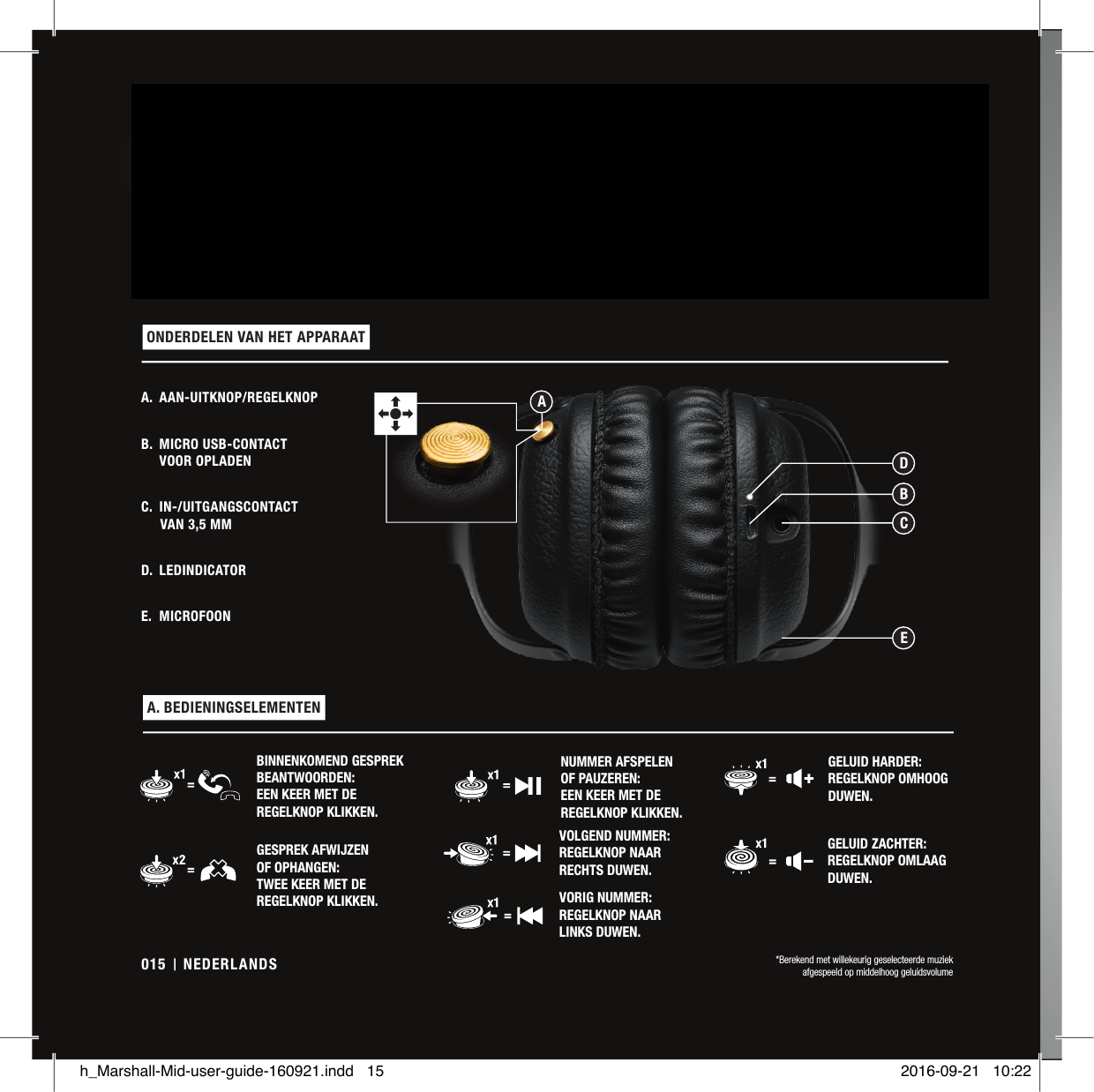 DE MID IS EEN EERSTEKLAS BLUETOOTH® aptX KOPTELEFOON MET ONOVERTROFFEN AUDIO EN MEER DAN 30 UUR AFSPEELTIJD NA ÉÉN KEER OPLADEN*. DE SPECIALE DYNAMISCHE DRIVERS VAN 40MM STAAN GARANT VOOR EEN ROBUUSTE KLANK MET EEN UITSTEKEND EVENWICHT TUSSEN HELDERHEID EN PRECIES DE JUISTE HOEVEELHEID LAGE TONEN – DE PERFECTE OPLOSSING VOOR GEBRUIKERS DIE DE BEST MOGELIJKE KLANK WENSEN. HET ON-EAR ONTWERP OMVAT EEN ZACHTE HOOFDBAND EN 3D-SCHARNIEREN VOOR EEN ERGONOMISCHE PASVORM. MET ZIJN ZWART VINYL, MASSIEF METALEN SCHARNIEREN EN MESSING DETAILS BELICHAAMT DE MID DE IDEALEN VAN MARSHALL IN EEN KOPTELEFOON A. AAN-UITKNOP/REGELKNOPB.  MICRO USB-CONTACT  VOOR OPLADENC.  IN-/UITGANGSCONTACT       VAN 3,5MMD. LEDINDICATORE. MICROFOON ONDERDELEN VAN HET APPARAAT  A. BEDIENINGSELEMENTEN VOLGEND NUMMER: REGELKNOP NAAR RECHTS DUWEN.BINNENKOMEND GESPREK BEANTWOORDEN: EEN KEER MET DE REGELKNOP KLIKKEN.VORIG NUMMER: REGELKNOP NAAR  LINKS DUWEN.GESPREK AFWIJZEN  OF OPHANGEN: TWEE KEER MET DE REGELKNOP KLIKKEN.GELUID HARDER: REGELKNOP OMHOOG DUWEN.NUMMER AFSPELEN  OF PAUZEREN: EEN KEER MET DE REGELKNOP KLIKKEN.GELUID ZACHTER: REGELKNOP OMLAAG DUWEN.*Berekend met willekeurig geselecteerde muziek afgespeeld op middelhoog geluidsvolumeBDCEANEDERLANDS015h_Marshall-Mid-user-guide-160921.indd   15 2016-09-21   10:22