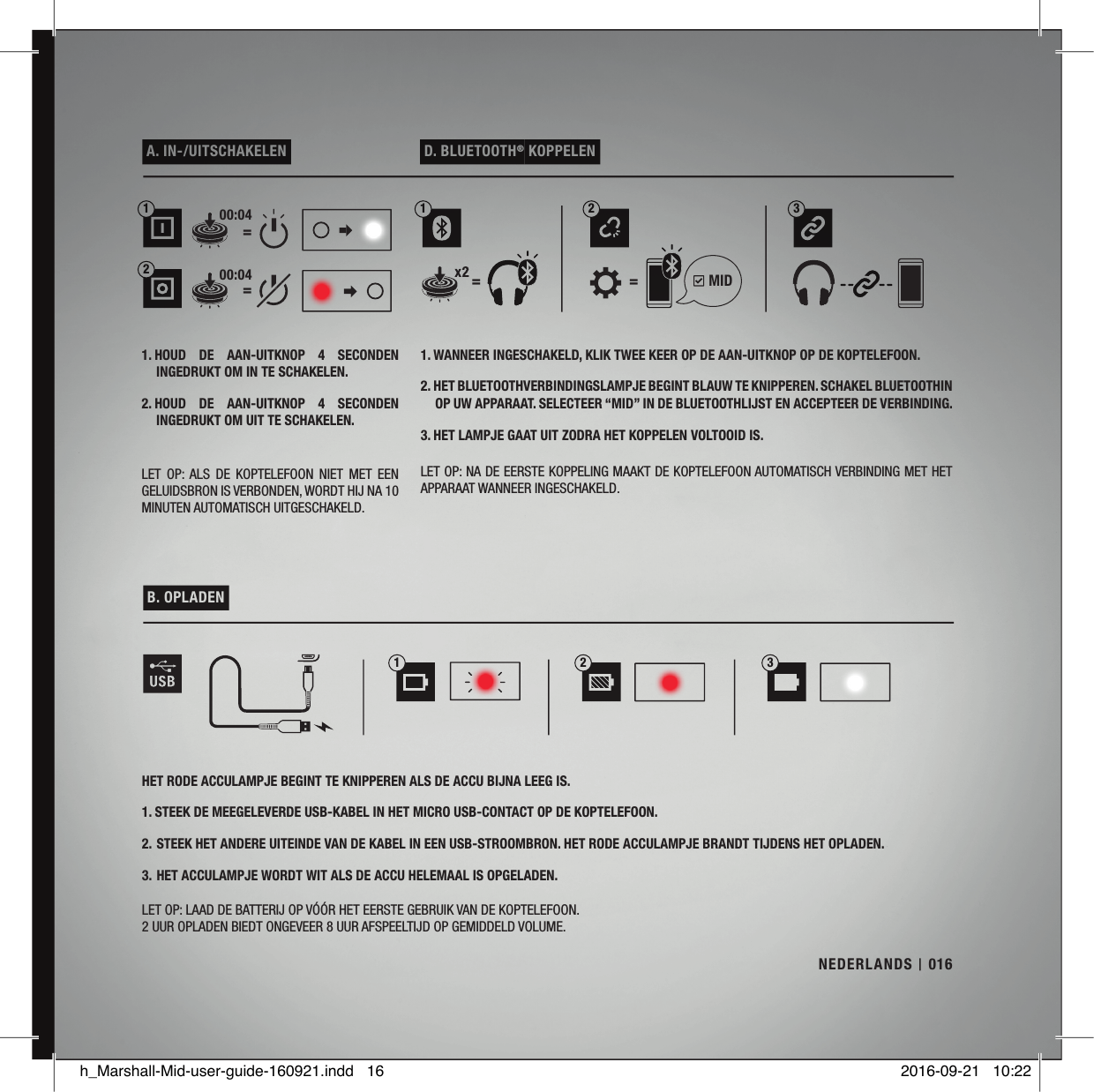  A. IN-/UITSCHAKELEN   D. BLUETOOTH® KOPPELEN 1. WANNEER INGESCHAKELD, KLIK TWEE KEER OP DE AAN-UITKNOP OP DE KOPTELEFOON.2. HET BLUETOOTHVERBINDINGSLAMPJE BEGINT BLAUW TE KNIPPEREN. SCHAKEL BLUETOOTHIN OP UW APPARAAT. SELECTEER “MID” IN DE BLUETOOTHLIJST EN ACCEPTEER DE VERBINDING.3. HET LAMPJE GAAT UIT ZODRA HET KOPPELEN VOLTOOID IS.LET OP: NA DE EERSTE KOPPELING MAAKT DE KOPTELEFOON AUTOMATISCH VERBINDING MET HET APPARAAT WANNEER INGESCHAKELD.1. HOUD  DE  AAN-UITKNOP  4  SECONDEN INGEDRUKT OM IN TE SCHAKELEN. 2. HOUD  DE  AAN-UITKNOP  4  SECONDEN INGEDRUKT OM UIT TE SCHAKELEN.LET  OP: ALS  DE  KOPTELEFOON  NIET  MET  EEN GELUIDSBRON IS VERBONDEN, WORDT HIJ NA 10 MINUTEN AUTOMATISCH UITGESCHAKELD. B. OPLADEN HET RODE ACCULAMPJE BEGINT TE KNIPPEREN ALS DE ACCU BIJNA LEEG IS.1. STEEK DE MEEGELEVERDE USB-KABEL IN HET MICRO USB-CONTACT OP DE KOPTELEFOON. 2.  STEEK HET ANDERE UITEINDE VAN DE KABEL IN EEN USB-STROOMBRON. HET RODE ACCULAMPJE BRANDT TIJDENS HET OPLADEN. 3.  HET ACCULAMPJE WORDT WIT ALS DE ACCU HELEMAAL IS OPGELADEN.LET OP: LAAD DE BATTERIJ OP VÓÓR HET EERSTE GEBRUIK VAN DE KOPTELEFOON.2 UUR OPLADEN BIEDT ONGEVEER 8 UUR AFSPEELTIJD OP GEMIDDELD VOLUME.132== ==1312200:0400:04  MIDNEDERLANDS 016h_Marshall-Mid-user-guide-160921.indd   16 2016-09-21   10:22