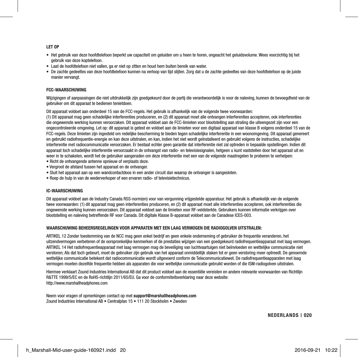 LET OP•  Het gebruik van deze hoofdtelefoon beperkt uw capaciteit om geluiden om u heen te horen, ongeacht het geluidsvolume. Wees voorzichtig bij het gebruik van deze koptelefoon.•  Laat de hoofdtelefoon niet vallen, ga er niet op zitten en houd hem buiten bereik van water.•  De zachte gedeeltes van deze hoofdtelefoon kunnen na verloop van tijd slijten. Zorg dat u de zachte gedeeltes van deze hoofdtelefoon op de juiste manier vervangt.FCC-WAARSCHUWINGWijzigingen of aanpassingen die niet uitdrukkelijk zijn goedgekeurd door de partij die verantwoordelijk is voor de naleving, kunnen de bevoegdheid van de gebruiker om dit apparaat te bedienen tenietdoen. Dit apparaat voldoet aan onderdeel 15 van de FCC-regels. Het gebruik is afhankelijk van de volgende twee voorwaarden:  (1) Dit apparaat mag geen schadelijke interferenties produceren, en (2) dit apparaat moet alle ontvangen interferenties accepteren, ook interferenties die ongewenste werking kunnen veroorzaken. Dit apparaat voldoet aan de FCC-limieten voor blootstelling aan straling die uiteengezet zijn voor een ongecontroleerde omgeving. Let op: dit apparaat is getest en voldoet aan de limieten voor een digitaal apparaat van klasse B volgens onderdeel 15 van de FCC-regels. Deze limieten zijn ingesteld om redelijke bescherming te bieden tegen schadelijke interferentie in een woonomgeving. Dit apparaat genereert en gebruikt radiofrequentie-energie en kan deze uitstralen, en kan, indien het niet wordt geïnstalleerd en gebruikt volgens de instructies, schadelijke interferentie met radiocommunicatie veroorzaken. Er bestaat echter geen garantie dat interferentie niet zal optreden in bepaalde opstellingen. Indien dit apparaat toch schadelijke interferentie veroorzaakt in de ontvangst van radio- en televisiesignalen, hetgeen u kunt vaststellen door het apparaat uit en weer in te schakelen, wordt het de gebruiker aangeraden om deze interferentie met een van de volgende maatregelen te proberen te verhelpen:• Richt de ontvangende antenne opnieuw of verplaats deze.• Vergroot de afstand tussen het apparaat en de ontvanger.•  Sluit het apparaat aan op een wandcontactdoos in een ander circuit dan waarop de ontvanger is aangesloten.• Roep de hulp in van de wederverkoper of een ervaren radio- of televisietechnicus.IC-WAARSCHUWINGDit apparaat voldoet aan de Industry Canada RSS-norm(en) voor van vergunning vrijgestelde apparatuur. Het gebruik is afhankelijk van de volgende twee voorwaarden: (1) dit apparaat mag geen interferenties produceren, en (2) dit apparaat moet alle interferenties accepteren, ook interferenties die ongewenste werking kunnen veroorzaken. Dit apparaat voldoet aan de limieten voor RF-veldsterkte. Gebruikers kunnen informatie verkrijgen over blootstelling en naleving betreffende RF voor Canada. Dit digitale Klasse B-apparaat voldoet aan de Canadese ICES-003. WAARSCHUWING BEHEERSREGELINGEN VOOR APPARATEN MET EEN LAAG VERMOGEN DIE RADIOGOLVEN UITSTRALEN:ARTIKEL 12 Zonder toestemming van de NCC mag geen enkel bedrijf en geen enkele onderneming of gebruiker de frequentie veranderen, het uitzendvermogen verbeteren of de oorspronkelijke kenmerken of de prestaties wijzigen van een goedgekeurd radiofrequentieapparaat met laag vermogen. ARTIKEL 14 Het radiofrequentieapparaat met laag vermogen mag de beveiliging van luchtvaartuigen niet beïnvloeden en wettelijke communicatie niet verstoren; Als dat toch gebeurt, moet de gebruiker zijn gebruik van het apparaat onmiddellijk staken tot er geen verstoring meer optreedt. De genoemde wettelijke communicatie betekent dat radiocommunicatie wordt uitgevoerd conform de Telecommunicatiewet. De radiofrequentieapparaten met laag vermogen moeten dezelfde frequentie hebben als apparaten die voor wettelijke communicatie gebruikt worden of die ISM-radiogolven uitstralen.Hiermee verklaart Zound Industries International AB dat dit product voldoet aan de essentiële vereisten en andere relevante voorwaarden van Richtlijn R&amp;TTE 1999/5/EC en de RoHS-richtlijn 2011/65/EU. Ga voor de conformiteitsverklaring naar deze website:http://www.marshallheadphones.com Neem voor vragen of opmerkingen contact op met support@marshallheadphones.comZound Industries International AB • Centralplan 15 • 111 20 Stockholm • Zweden020NEDERLANDSh_Marshall-Mid-user-guide-160921.indd   20 2016-09-21   10:22