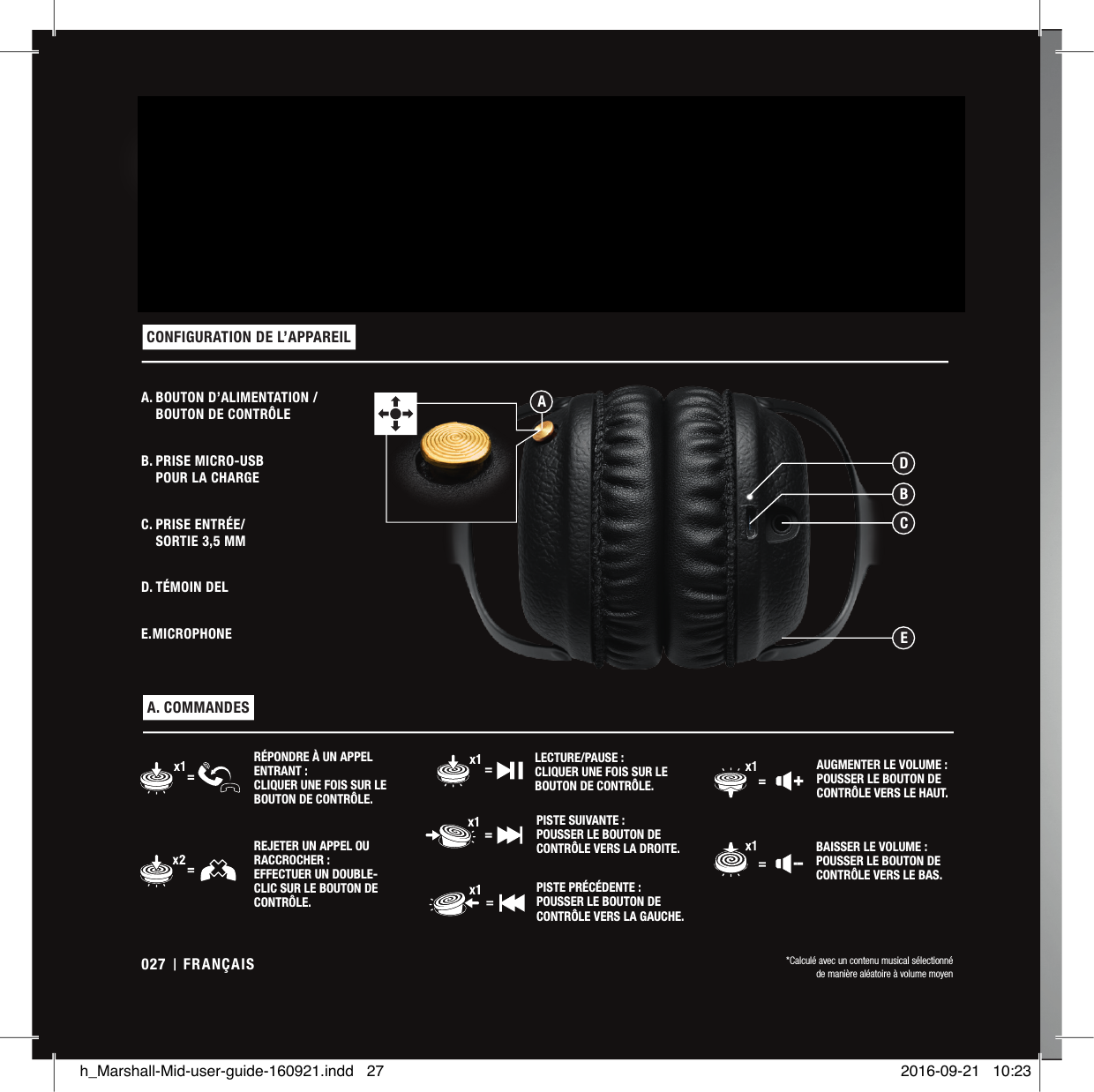 MID EST UN CASQUE AUDIO  BLUETOOTH® aptX HAUT DE GAMME QUI VOUS OFFRE UN  SON  DE  QUALITÉ  SUPÉRIEURE  AVEC PLUS DE  30HEURES  D’AUTONOMIE  SANS  FIL  SUR  UNE  SIMPLE  CHARGE*.  S&apos;ADRESSANT  À  CEUX  QUI  RECHERCHENT  CE  QU&apos;IL  Y  A  DE MIEUX EN MATIÈRE DE SON, SES HAUT-PARLEURS DYNAMIQUES DE 40MM RÉGLÉS SUR MESURE PRODUISENT UN SON PUISSANT ET PRÉCIS AVEC JUSTE CE QU’IL FAUT DE BASSES. CE CASQUE SUPRA-AURICULAIRE EST DOTÉ D’UN BANDEAU CONFORTABLE ET DE CHARNIÈRES3D POUR UN AJUSTEMENT ERGONOMIQUE. AVEC SON VINYLE NOIR, SES CHARNIÈRES EN MÉTAL ROBUSTE ET SES DÉTAILS EN LAITON, LE CASQUE MID EST L’INCARNATION PARFAITE DE L’ESPRIT MARSHALL A. BOUTON D’ALIMENTATION /  BOUTON DE CONTRÔLEB. PRISE MICRO-USB  POUR LA CHARGEC. PRISE ENTRÉE/ SORTIE 3,5MMD. TÉMOIN DELE. MICROPHONE CONFIGURATION DE L’APPAREIL  A. COMMANDES PISTE SUIVANTE: POUSSER LE BOUTON DE CONTRÔLE VERS LA DROITE.RÉPONDRE À UN APPEL ENTRANT: CLIQUER UNE FOIS SUR LE BOUTON DE CONTRÔLE.PISTE PRÉCÉDENTE: POUSSER LE BOUTON DE CONTRÔLE VERS LA GAUCHE.REJETER UN APPEL OU RACCROCHER: EFFECTUER UN DOUBLE-CLIC SUR LE BOUTON DE CONTRÔLE.AUGMENTER LE VOLUME: POUSSER LE BOUTON DE CONTRÔLE VERS LE HAUT.LECTURE/PAUSE: CLIQUER UNE FOIS SUR LE BOUTON DE CONTRÔLE.BAISSER LE VOLUME: POUSSER LE BOUTON DE CONTRÔLE VERS LE BAS.*Calculé avec un contenu musical sélectionnéde manière aléatoire à volume moyenBDCEAFRANÇAIS027h_Marshall-Mid-user-guide-160921.indd   27 2016-09-21   10:23