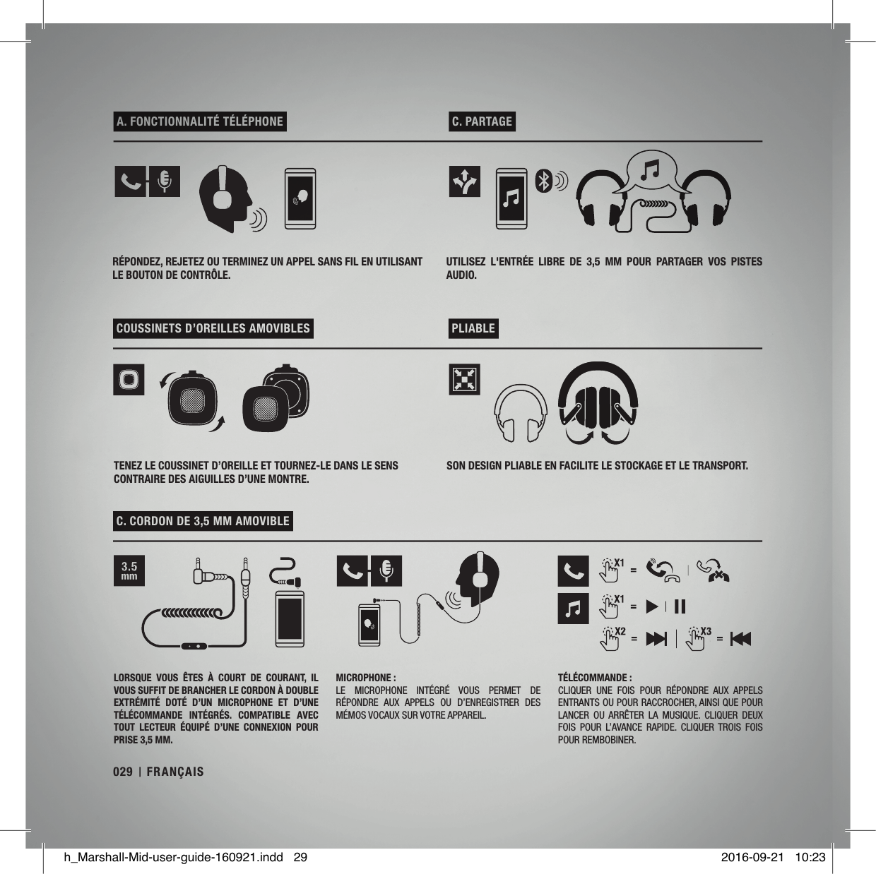  A. FONCTIONNALITÉ TÉLÉPHONE   C. PARTAGE  COUSSINETS D’OREILLES AMOVIBLES   PLIABLE  C. CORDON DE 3,5MM AMOVIBLE RÉPONDEZ, REJETEZ OU TERMINEZ UN APPEL SANS FIL EN UTILISANT LE BOUTON DE CONTRÔLE.UTILISEZ  L&apos;ENTRÉE  LIBRE  DE  3,5MM  POUR  PARTAGER  VOS  PISTES AUDIO.TENEZ LE COUSSINET D’OREILLE ET TOURNEZ-LE DANS LE SENS CONTRAIRE DES AIGUILLES D’UNE MONTRE.SON DESIGN PLIABLE EN FACILITE LE STOCKAGE ET LE TRANSPORT.LORSQUE  VOUS  ÊTES  À  COURT  DE  COURANT,  IL VOUS SUFFIT DE BRANCHER LE CORDON À DOUBLE EXTRÉMITÉ  DOTÉ  D’UN  MICROPHONE  ET  D’UNE TÉLÉCOMMANDE  INTÉGRÉS.  COMPATIBLE  AVEC TOUT  LECTEUR  ÉQUIPÉ  D’UNE  CONNEXION  POUR PRISE 3,5MM.MICROPHONE:LE  MICROPHONE  INTÉGRÉ  VOUS  PERMET  DE RÉPONDRE  AUX  APPELS  OU  D’ENREGISTRER  DES MÉMOS VOCAUX SUR VOTRE APPAREIL.TÉLÉCOMMANDE:CLIQUER  UNE  FOIS  POUR  RÉPONDRE  AUX  APPELS ENTRANTS OU POUR RACCROCHER, AINSI QUE POUR LANCER  OU  ARRÊTER  LA  MUSIQUE.  CLIQUER  DEUX FOIS  POUR  L’AVANCE  RAPIDE.  CLIQUER  TROIS  FOIS POUR REMBOBINER.029 FRANÇAISh_Marshall-Mid-user-guide-160921.indd   29 2016-09-21   10:23