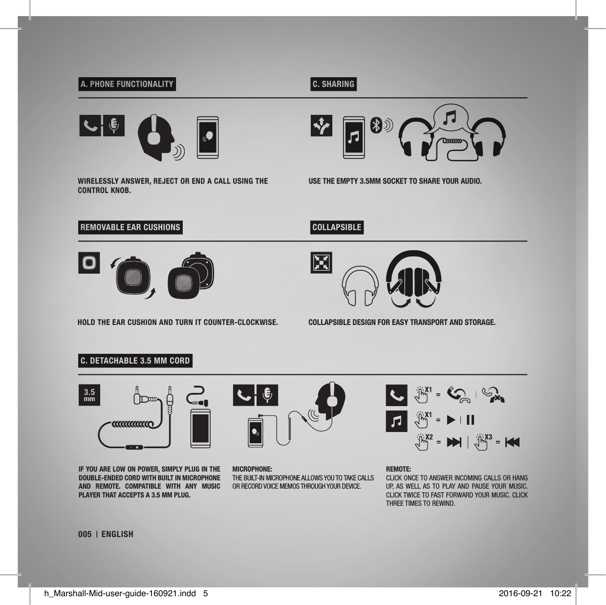  A. PHONE FUNCTIONALITY   C. SHARING  REMOVABLE EAR CUSHIONS   COLLAPSIBLE  C. DETACHABLE 3.5 MM CORD WIRELESSLY ANSWER, REJECT OR END A CALL USING THE CONTROL KNOB.USE THE EMPTY 3.5MM SOCKET TO SHARE YOUR AUDIO.HOLD THE EAR CUSHION AND TURN IT COUNTER-CLOCKWISE. COLLAPSIBLE DESIGN FOR EASY TRANSPORT AND STORAGE.IF YOU ARE LOW ON POWER, SIMPLY PLUG IN THE DOUBLE-ENDED CORD WITH BUILT IN MICROPHONE AND  REMOTE.  COMPATIBLE  WITH  ANY  MUSIC PLAYER THAT ACCEPTS A 3.5 MM PLUG.MICROPHONE:THE BUILT-IN MICROPHONE ALLOWS YOU TO TAKE CALLS OR RECORD VOICE MEMOS THROUGH YOUR DEVICE.REMOTE:CLICK ONCE TO ANSWER INCOMING CALLS OR HANG UP, AS WELL AS TO PLAY AND PAUSE YOUR  MUSIC. CLICK TWICE TO FAST FORWARD YOUR MUSIC. CLICK THREE TIMES TO REWIND.005 ENGLISHh_Marshall-Mid-user-guide-160921.indd   5 2016-09-21   10:22
