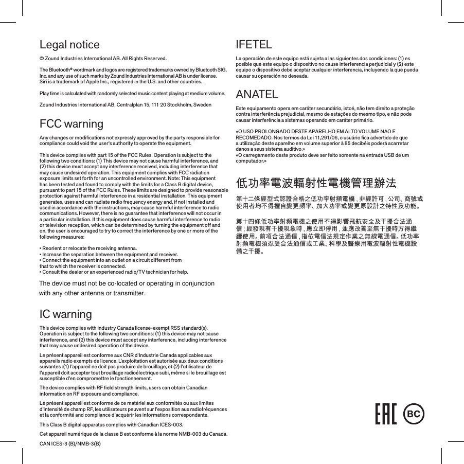Legal notice© Zound Industries International AB. All Rights Reserved. The Bluetooth® wordmark and logos are registered trademarks owned by Bluetooth SIG, Inc. and any use of such marks by Zound Industries International AB is under license. Siri is a trademark of Apple Inc., registered in the U.S. and other countries.Play time is calculated with randomly selected music content playing at medium volume.Zound Industries International AB, Centralplan 15, 111 20 Stockholm, SwedenFCC warningAny changes or modiﬁcations not expressly approved by the party responsible for compliance could void the user’s authority to operate the equipment.This device complies with part 15 of the FCC Rules. Operation is subject to the following two conditions: (1) This device may not cause harmful interference, and (2) this device must accept any interference received, including interference that may cause undesired operation. This equipment complies with FCC radiation exposure limits set forth for an uncontrolled environment. Note: This equipment has been tested and found to comply with the limits for a Class B digital device, pursuant to part 15 of the FCC Rules. These limits are designed to provide reasonable protection against harmful interference in a residential installation. This equipment generates, uses and can radiate radio frequency energy and, if not installed and used in accordance with the instructions, may cause harmful interference to radio communications. However, there is no guarantee that interference will not occur in a particular installation. If this equipment does cause harmful interference to radio or television reception, which can be determined by turning the equipment off and on, the user is encouraged to try to correct the interference by one or more of the following measures:• Reorient or relocate the receiving antenna.• Increase the separation between the equipment and receiver.• Connect the equipment into an outlet on a circuit different from that to which the receiver is connected.• Consult the dealer or an experienced radio/TV technician for help. IC warningThis device complies with Industry Canada license-exempt RSS standard(s). Operation is subject to the following two conditions: (1) this device may not cause interference, and (2) this device must accept any interference, including interference that may cause undesired operation of the device.  Le présent appareil est conforme aux CNR d’Industrie Canada applicables aux appareils radio exempts de licence. L’exploitation est autorisée aux deux conditions suivantes :(1) l’appareil ne doit pas produire de brouillage, et (2) l’utilisateur de l’appareil doit accepter tout brouillage radioélectrique subi, même si le brouillage est susceptible d’en compromettre le fonctionnement.  The device complies with RF ﬁeld strength limits, users can obtain Canadian information on RF exposure and compliance.  Le présent appareil est conforme de ce matériel aux conformités ou aux limites d’intensité de champ RF, les utilisateurs peuvent sur l’exposition aux radiofréquences et la conformité and compliance d’acquérir les informations correspondante. This Class B digital apparatus complies with Canadian ICES-003.  Cet appareil numérique de la classe B est conforme à la norme NMB-003 du Canada.CAN ICES-3 (B)/NMB-3(B)IFETELLa operación de este equipo está sujeta a las siguientes dos condiciones: (1) es posible que este equipo o dispositivo no cause interferencia perjudicial y (2) este equipo o dispositivo debe aceptar cualquier interferencia, incluyendo la que pueda causar su operación no deseada.ANATELEste equipamento opera em caráter secundário, istoé, não tem direito a proteção contra interferência prejudicial, mesmo de estações do mesmo tipo, e não pode causar interferência a sistemas operando em caráter primário.«O USO PROLONGADO DESTE APARELHO EM ALTO VOLUME NAO E RECOMEDADO. Nos termos da Lei 11,291/06, o usuário ﬁca advertido de que  a utilização deste aparelho em volume superior à 85 decibéis poderá acarretar  danos a seus sistema auditivo.»«O carregamento deste produto deve ser feito somente na entrada USB de um computador.»低功率電波輻射性電機管理辦法第十二條經型式認證合格之低功率射頻電機，非經許可，公司、商號或使用者均不得擅自變更頻率、加大功率或變更原設計之特性及功能。第十四條低功率射頻電機之使用不得影響飛航安全及干擾合法通信；經發現有干擾現象時，應立即停用，並應改善至無干擾時方得繼續使用。前項合法通信，指依電信法規定作業之無線電通信。低功率射頻電機須忍受合法通信或工業、科學及醫療用電波輻射性電機設備之干擾。The device must not be co-located or operating in conjunctionwith any other antenna or transmitter.