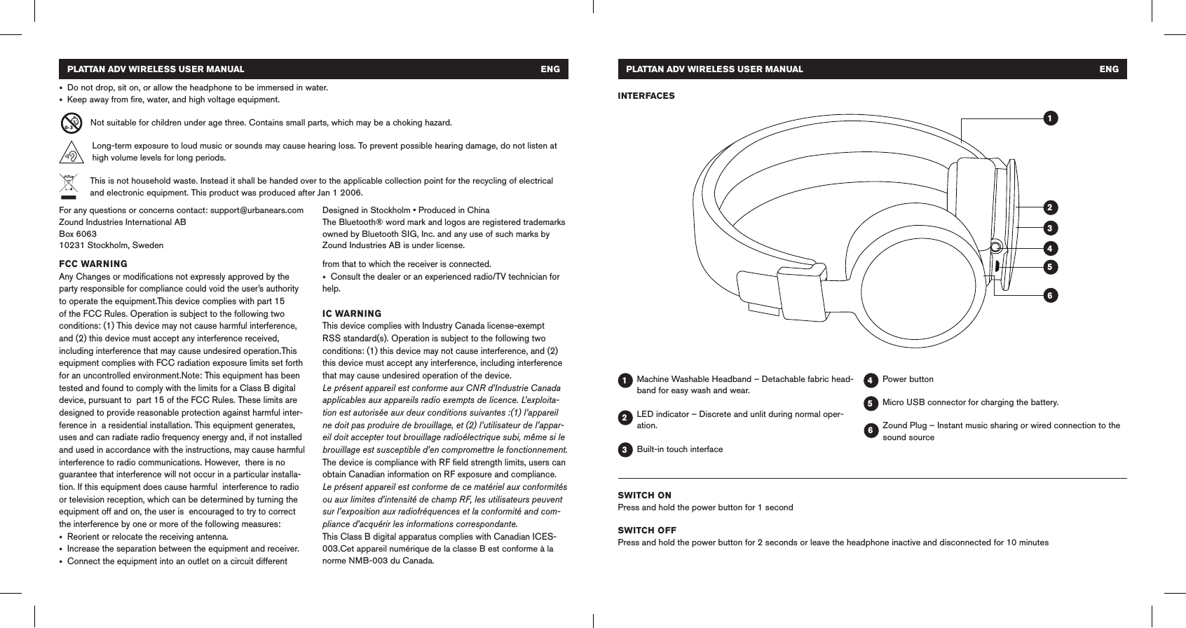 PLATTAN ADV WIRELESS USER MANUAL   ENG • Do not drop, sit on, or allow the headphone to be immersed in water. • Keep away from ﬁre, water, and high voltage equipment. Not suitable for children under age three. Contains small parts, which may be a choking hazard.Long-term exposure to loud music or sounds may cause hearing loss. To prevent possible hearing damage, do not listen at high volume levels for long periods.This is not household waste. Instead it shall be handed over to the applicable collection point for the recycling of electrical and electronic equipment. This product was produced after Jan 1 2006.FCC WARNINGAny Changes or modiﬁcations not expressly approved by the party responsible for compliance could void the user’s authority to operate the equipment.This device complies with part 15 of the FCC Rules. Operation is subject to the following two conditions: (1) This device may not cause harmful interference, and (2) this device must accept any interference received, including interference that may cause undesired operation.This equipment complies with FCC radiation exposure limits set forth for an uncontrolled environment.Note: This equipment has been tested and found to comply with the limits for a Class B digital device, pursuant to  part 15 of the FCC Rules. These limits are designed to provide reasonable protection against harmful inter-ference in  a residential installation. This equipment generates, uses and can radiate radio frequency energy and, if not installed  and used in accordance with the instructions, may cause harmful interference to radio communications. However,  there is no guarantee that interference will not occur in a particular installa-tion. If this equipment does cause harmful  interference to radio or television reception, which can be determined by turning the equipment off and on, the user is  encouraged to try to correct the interference by one or more of the following measures:  • Reorient or relocate the receiving antenna.  • Increase the separation between the equipment and receiver.  • Connect the equipment into an outlet on a circuit different from that to which the receiver is connected.  • Consult the dealer or an experienced radio/TV technician for help.IC WARNINGThis device complies with Industry Canada license-exempt RSS standard(s). Operation is subject to the following two conditions: (1) this device may not cause interference, and (2) this device must accept any interference, including interference that may cause undesired operation of the device.Le présent appareil est conforme aux CNR d’Industrie Canada applicables aux appareils radio exempts de licence. L’exploita-tion est autorisée aux deux conditions suivantes :(1) l’appareil ne doit pas produire de brouillage, et (2) l’utilisateur de l’appar-eil doit accepter tout brouillage radioélectrique subi, même si le brouillage est susceptible d’en compromettre le fonctionnement.The device is compliance with RF ﬁeld strength limits, users can obtain Canadian information on RF exposure and compliance.Le présent appareil est conforme de ce matériel aux conformités ou aux limites d’intensité de champ RF, les utilisateurs peuvent sur l’exposition aux radiofréquences et la conformité and com-pliance d’acquérir les informations correspondante.This Class B digital apparatus complies with Canadian ICES-003.Cet appareil numérique de la classe B est conforme à la norme NMB-003 du Canada.For any questions or concerns contact: support@urbanears.comZound Industries International ABBox 606310231 Stockholm, SwedenDesigned in Stockholm • Produced in ChinaThe Bluetooth® word mark and logos are registered trademarks owned by Bluetooth SIG, Inc. and any use of such marks by Zound Industries AB is under license. Machine Washable Headband – Detachable fabric head-band for easy wash and wear.LED indicator – Discrete and unlit during normal oper-ation.Built-in touch interfacePower buttonMicro USB connector for charging the battery.Zound Plug – Instant music sharing or wired connection to the sound sourceINTERFACES114433225566PLATTAN ADV WIRELESS USER MANUAL   ENGSWITCH ONPress and hold the power button for 1 secondSWITCH OFFPress and hold the power button for 2 seconds or leave the headphone inactive and disconnected for 10 minutes
