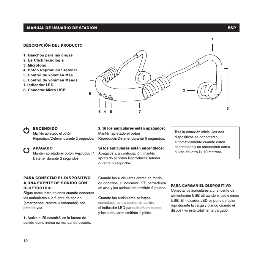 10DESCRIPCIÓN DEL PRODUCTO1. Ganchos para las orejas2. EarClick tecnología3. Micrófono4. Botón Reproducir/Detener 5. Control de volumen Más6. Control de volumen Menos7. Indicador LED8. Conector Micro USBENCENDIDOMantén apretado el botón  Reproducir/Detener durante 2 segundos. APAGADOMantén apretado el botón Reproducir/Detener durante 2 segundos.PARA CONECTAR EL DISPOSITIVO A UNA FUENTE DE SONIDO CON BLUETOOTH®Sigue estas instrucciones cuando conectes los auriculares a la fuente de sonido (smartphone, tableta u ordenador) por primera vez.1. Activa el Bluetooth® en la fuente de sonido como indica su manual de usuario.14 5 78632Tras la conexión inicial, los dos dispositivos se conectarán automáticamente cuando estén encendidos y se encuentren cerca  el uno del otro (≤ 10 metros). 2. Si los auriculares están apagados: Mantén apretado el botón  Reproducir/Detener durante 5 segundos.  Si los auriculares están encendidos: Apágalos y, a continuación, mantén apretado el botón Reproducir/Detener durante 5 segundos. Cuando los auriculares entren en modo  de conexión, el indicador LED parpadeará en azul y los auriculares emitirán 2 pitidos. Cuando los auriculares se hayan conectado con la fuente de sonido,  el indicador LED parpadeará en blanco y los auriculares emitirán 1 pitido.PARA CARGAR EL DISPOSITIVOConecta los auriculares a una fuente de alimentación USB utilizando el cable micro USB. El indicador LED se pone de color rojo durante la carga y blanco cuando el dispositivo está totalmente cargado. MANUAL DE USUARIO DE STADION  ESP