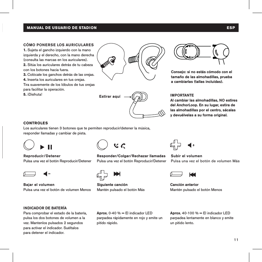 11PARA CARGAR EL DISPOSITIVOConecta los auriculares a una fuente de alimentación USB utilizando el cable micro USB. El indicador LED se pone de color rojo durante la carga y blanco cuando el dispositivo está totalmente cargado. MANUAL DE USUARIO DE STADION  ESPConsejo: si no estás cómodo con el tamaño de las almohadillas, prueba a cambiarlas (tallas incluidas).  CONTROLESLos auriculares tienen 3 botones que te permiten reproducir/detener la música, responder llamadas y cambiar de pista.INDICADOR DE BATERÍAPara comprobar el estado de la batería, pulsa los dos botones de volumen a la vez. Mantenlos pulsados 2 segundos  para activar el indicador. Suéltalos  para detener el indicador. CÓMO PONERSE LOS AURICULARES 1. Sujeta el gancho izquierdo con la mano izquierda y el derecho, con la mano derecha (consulta las marcas en los auriculares).2. Sitúa los auriculares detrás de tu cabeza con los botones hacia fuera. 3. Colócate los ganchos detrás de las orejas.4. Inserta los auriculares en tus orejas. Tira suavemente de los lóbulos de tus orejas para facilitar la operación.5. ¡Disfruta! IMPORTANTEAl cambiar las almohadillas, NO estires del AnchorLoop. En su lugar, estira de las almohadillas por el centro, sácalas y devuélvelas a su forma original.Bajar el volumenPulsa una vez el botón de volumen MenosSubir el volumenPulsa una vez el botón de volumen MásReproducir/DetenerPulsa una vez el botón Reproducir/DetenerSiguiente canciónMantén pulsado el botón MásCanción anteriorMantén pulsado el botón MenosResponder/Colgar/Rechazar llamadasPulsa una vez el botón Reproducir/Detener Aprox. 40-100 % = El indicador LED parpadea lentamente en blanco y emite un pitido lento.Aprox. 0-40 % = El indicador LED parpadea rápidamente en rojo y emite un pitido rápido.Estirar aquíMANUAL DE USUARIO DE STADION  ESP