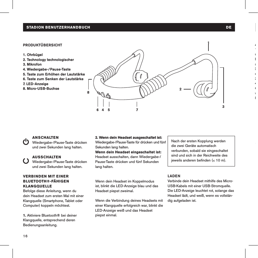 16STADION BENUTZERHANDBUCH   DEPRODUKTÜBERSICHT1. Ohrbügel2. Technology technologischer 3. Mikrofon4. Wiedergabe-/Pause-Taste 5. Taste zum Erhöhen der Lautstärke6. Taste zum Senken der Lautstärke7. LED-Anzeige8. Micro-USB-BuchseANSCHALTENWiedergabe-/Pause-Taste drücken und zwei Sekunden lang halten. AUSSCHALTENWiedergabe-/Pause-Taste drücken und zwei Sekunden lang halten.VERBINDEN MIT EINER BLUETOOTH®-FÄHIGEN KLANGQUELLEBefolge diese Anleitung, wenn du dein Headset zum ersten Mal mit einer Klangquelle (Smartphone, Tablet oder Computer) koppeln möchtest.1. Aktiviere Bluetooth® bei deiner Klangquelle, entsprechend deren Bedienungsanleitung.14 5 78632Nach der ersten Kopplung werden die zwei Geräte automatisch verbunden, sobald sie eingeschaltet sind und sich in der Reichweite des jeweils anderen beﬁnden (≤ 10 m). 2. Wenn dein Headset ausgeschaltet ist: Wiedergabe-/Pause-Taste für drücken und fünf Sekunden lang halten. Wenn dein Headset eingeschaltet ist: Headset ausschalten, dann Wiedergabe-/Pause-Taste drücken und fünf Sekunden lang halten. Wenn dein Headset im Koppelmodus ist, blinkt die LED-Anzeige blau und das Headset piepst zweimal. Wenn die Verbindung deines Headsets mit einer Klangquelle erfolgreich war, blinkt die LED-Anzeige weiß und das Headset  piepst einmal.LADENVerbinde dein Headset mithilfe des Micro- USB-Kabels mit einer USB-Stromquelle. Die LED-Anzeige leuchtet rot, solange das Headset lädt, und weiß, wenn es vollstän-dig aufgeladen ist. AUFSETZEN DES HEADSETS 1. Linken Ohrbügel in der linken Hand  und rechten Ohrbügel in der rechten  Hand halten (siehe Kennzeichnungen  auf den Ohrstöpseln).2. Headset so hinter dem Kopf halten,  dass die Tasten nach außen zeigen. 3. Ohrbügel hinter deinen Ohren platzieren.4. Ohrstöpsel in deine Ohren einsetzen. Ggf. hilft es, deine Ohrläppchen dabei vorsichtig nach außen zu ziehen.5. Viel Spaß!LeiserEinmal die Minustaste drückenSTADION BENUTZERHANDBUCH   DE