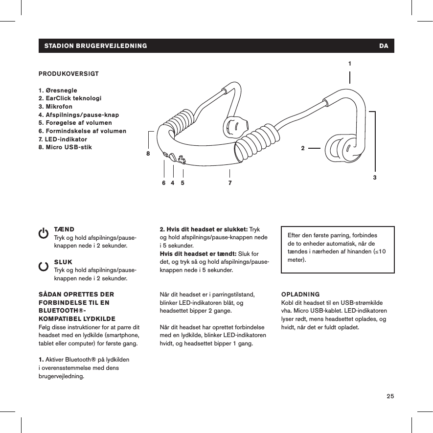 25STADION BRUGERVEJLEDNING   DAPRODUKOVERSIGT1. Øresnegle2. EarClick teknologi3. Mikrofon4. Afspilnings/pause-knap 5. Forøgelse af volumen6. Formindskelse af volumen7. LED-indikator8. Micro USB-stikTÆNDTryk og hold afspilnings/pause-knappen nede i 2 sekunder. SLUKTryk og hold afspilnings/pause-knappen nede i 2 sekunder.SÅDAN OPRETTES DER FORBINDELSE TIL EN BLUETOOTH®- KOMPATIBEL LYDKILDEFølg disse instruktioner for at parre dit headset med en lydkilde (smartphone, tablet eller computer) for første gang.1. Aktiver Bluetooth® på lydkilden i overensstemmelse med dens brugervejledning.14 5 78632Efter den første parring, forbindes de to enheder automatisk, når de tændes i nærheden af hinanden (≤10 meter). 10 meter). 2. Hvis dit headset er slukket: Tryk  og hold afspilnings/pause-knappen nede  i 5 sekunder. Hvis dit headset er tændt: Sluk for det, og tryk så og hold afspilnings/pause-knappen nede i 5 sekunder. Når dit headset er i parringstilstand, blinker LED-indikatoren blåt, og headsettet bipper 2 gange. Når dit headset har oprettet forbindelse med en lydkilde, blinker LED-indikatoren hvidt, og headsettet bipper 1 gang.OPLADNINGKobl dit headset til en USB-strømkilde vha. Micro USB-kablet. LED-indikatoren lyser rødt, mens headsettet oplades, og hvidt, når det er fuldt opladet. Av    Hodesettet er avslått eller i normal drift