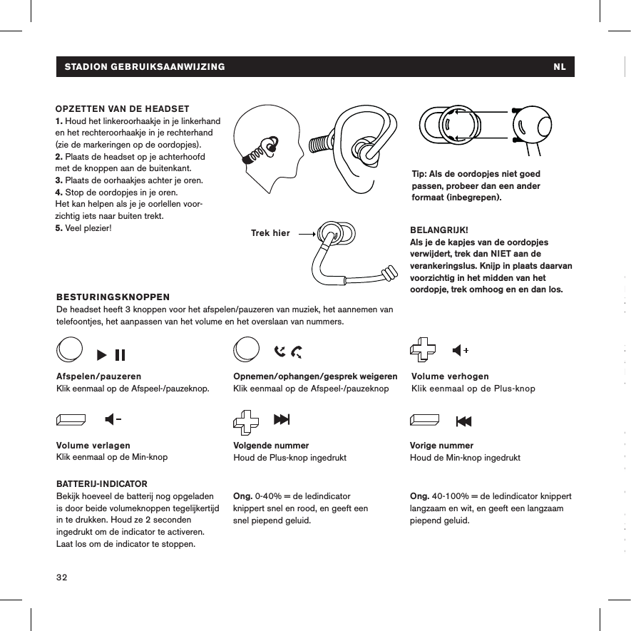 32Tip: Als de oordopjes niet goed passen, probeer dan een ander formaat (inbegrepen).  BESTURINGSKNOPPENDe headset heeft 3 knoppen voor het afspelen/pauzeren van muziek, het aannemen van telefoontjes, het aanpassen van het volume en het overslaan van nummers.BATTERIJ-INDICATORBekijk hoeveel de batterij nog opgeladen is door beide volumeknoppen tegelijkertijd in te drukken. Houd ze 2 seconden ingedrukt om de indicator te activeren. Laat los om de indicator te stoppen. OPZETTEN VAN DE HEADSET 1. Houd het linkeroorhaakje in je linkerhand en het rechteroorhaakje in je rechterhand (zie de markeringen op de oordopjes).2. Plaats de headset op je achterhoofd met de knoppen aan de buitenkant. 3. Plaats de oorhaakjes achter je oren.4. Stop de oordopjes in je oren. Het kan helpen als je je oorlellen voor-zichtig iets naar buiten trekt.5. Veel plezier! BELANGRIJK!Als je de kapjes van de oordopjes verwijdert, trek dan NIET aan de verankeringslus. Knijp in plaats daarvan voorzichtig in het midden van het oordopje, trek omhoog en en dan los.Volume verlagenKlik eenmaal op de Min-knopVolume verhogenKlik eenmaal op de Plus-knopAfspelen/pauzerenKlik eenmaal op de Afspeel-/pauzeknop.Volgende nummerHoud de Plus-knop ingedruktVorige nummerHoud de Min-knop ingedruktOpnemen/ophangen/gesprek weigerenKlik eenmaal op de Afspeel-/pauzeknop Ong. 40-100% = de ledindicator knippert langzaam en wit, en geeft een langzaam piepend geluid.Ong. 0-40% = de ledindicator  knippert snel en rood, en geeft een  snel piepend geluid.Trek hierSTADION GEBRUIKSAANWIJZING  NLPROBLEEMOPLOSSINGGaat niet aanLaad de headset op met de USB-kabel. Zorg ervoor dat de headset uitstaat voordat je deze wilt aanzetten. Laadt niet op Zorg ervoor dat de USB-krachtbron aanstaat. De ledindicator is rood tijdens het opladen en wit als de headset volledig is opgeladen.Maakt geen verbinding Breng de apparaten dichter bij elkaar en buiten bereik van interferentie of belemmering. Zorg ervoor dat de headset niet al met een andere geluidsbron is verbonden. Schakel Bluetooth®-communicatie uit en aan op de geluidsbron. Geen geluidZorg ervoor dat de headset aanstaat en verbonden is. Zorg ervoor dat de geluidsbron afspeelt. STADION GEBRUIKSAANWIJZING  NL