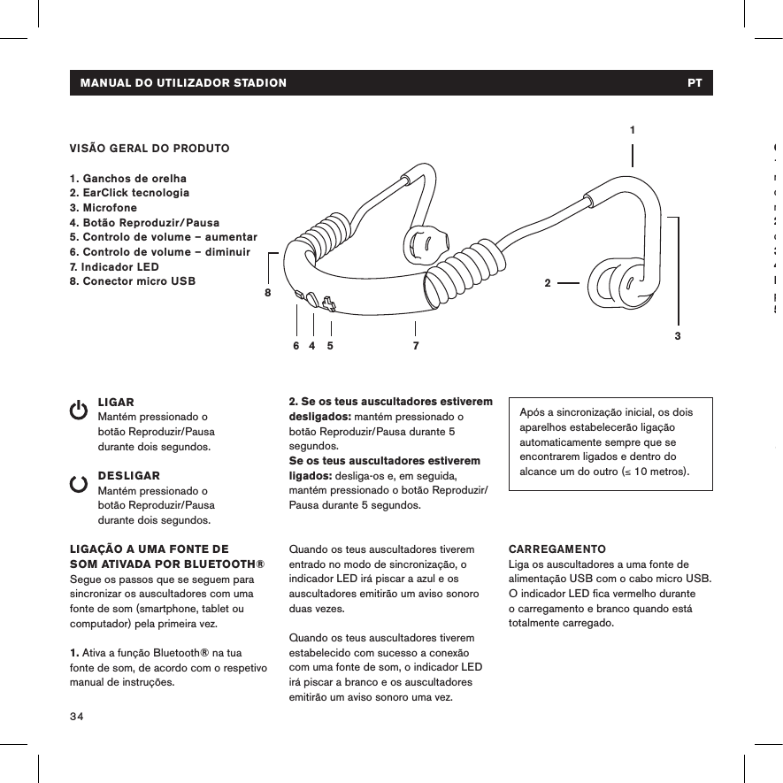34MANUAL DO UTILIZADOR STADION   PTVISÃO GERAL DO PRODUTO1. Ganchos de orelha2. EarClick tecnologia 3. Microfone4. Botão Reproduzir/Pausa 5. Controlo de volume – aumentar6. Controlo de volume – diminuir7. Indicador LED8. Conector micro USBLIGARMantém pressionado o  botão Reproduzir/Pausa  durante dois segundos. DESLIGARMantém pressionado o  botão Reproduzir/Pausa  durante dois segundos.LIGAÇÃO A UMA FONTE DE  SOM ATIVADA POR BLUETOOTH®Segue os passos que se seguem para sincronizar os auscultadores com uma fonte de som (smartphone, tablet ou computador) pela primeira vez.1. Ativa a função Bluetooth® na tua fonte de som, de acordo com o respetivo manual de instruções.14 5 78632Após a sincronização inicial, os dois aparelhos estabelecerão ligação automaticamente sempre que se encontrarem ligados e dentro do alcance um do outro (≤ 10 metros). 2. Se os teus auscultadores estiverem desligados: mantém pressionado o botão Reproduzir/Pausa durante 5 segundos. Se os teus auscultadores estiverem ligados: desliga-os e, em seguida, mantém pressionado o botão Reproduzir/Pausa durante 5 segundos. Quando os teus auscultadores tiverem entrado no modo de sincronização, o indicador LED irá piscar a azul e os auscultadores emitirão um aviso sonoro duas vezes. Quando os teus auscultadores tiverem estabelecido com sucesso a conexão com uma fonte de som, o indicador LED irá piscar a branco e os auscultadores emitirão um aviso sonoro uma vez.CARREGAMENTOLiga os auscultadores a uma fonte de alimentação USB com o cabo micro USB. O indicador LED ﬁca vermelho durante o carregamento e branco quando está totalmente carregado. COMO COLOCAR OS AUSCULTADORES 1. Segura o gancho para a orelha esquerda na tua mão esquerda e o gancho para a orelha direita na tua mão direita (ver as marcas nos auriculares).2. Coloca os auscultadores atrás da  cabeça com os botões voltados para fora. 3. Coloca os ganchos atrás das orelhas.4. Prende os auriculares nos ouvidos. Esticar os lóbulos das orelhas suavemente para trás pode ajudar.5. Diverte-te!