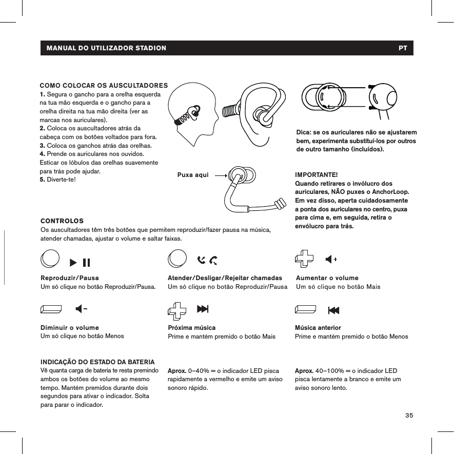 35CARREGAMENTOLiga os auscultadores a uma fonte de alimentação USB com o cabo micro USB. O indicador LED ﬁca vermelho durante o carregamento e branco quando está totalmente carregado. Dica: se os auriculares não se ajustarem bem, experimenta substituí-los por outros de outro tamanho (incluídos).  CONTROLOSOs auscultadores têm três botões que permitem reproduzir/fazer pausa na música, atender chamadas, ajustar o volume e saltar faixas.INDICAÇÃO DO ESTADO DA BATERIAVê quanta carga de bateria te resta premindo ambos os botões do volume ao mesmo tempo. Mantém premidos durante dois segundos para ativar o indicador. Solta para parar o indicador. COMO COLOCAR OS AUSCULTADORES 1. Segura o gancho para a orelha esquerda na tua mão esquerda e o gancho para a orelha direita na tua mão direita (ver as marcas nos auriculares).2. Coloca os auscultadores atrás da  cabeça com os botões voltados para fora. 3. Coloca os ganchos atrás das orelhas.4. Prende os auriculares nos ouvidos. Esticar os lóbulos das orelhas suavemente para trás pode ajudar.5. Diverte-te! IMPORTANTE!Quando retirares o invólucro dos auriculares, NÃO puxes o AnchorLoop. Em vez disso, aperta cuidadosamente a ponta dos auriculares no centro, puxa para cima e, em seguida, retira o envólucro para trás.Diminuir o volumeUm só clique no botão MenosAumentar o volumeUm só clique no botão MaisReproduzir/PausaUm só clique no botão Reproduzir/Pausa.Próxima músicaPrime e mantém premido o botão MaisMúsica anteriorPrime e mantém premido o botão MenosAtender/Desligar/Rejeitar chamadasUm só clique no botão Reproduzir/Pausa Aprox. 40–100% = o indicador LED pisca lentamente a branco e emite um aviso sonoro lento.Aprox. 0–40% = o indicador LED pisca rapidamente a vermelho e emite um aviso sonoro rápido.Puxa aquiMANUAL DO UTILIZADOR STADION   PT