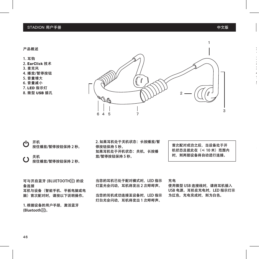 46产品概述1. 耳钩2. EarClick 技术3. 麦克风4. 播放/暂停按钮 5. 音量增大6. 音量减小7. LED 指示灯8. 微型 USB 插孔开机按住播放/暂停按钮保持 2 秒。关机按住播放/暂停按钮保持 2 秒。可与开启蓝牙 (BLUETOOTH®) 的设备连接耳机与设备（智能手机、平板电脑或电脑）首次配对时，请按以下说明操作。1. 根据设备的用户手册，激活蓝牙 (Bluetooth®)。14 5 76 32首次配对成功之后，当设备处于开机状态且彼此在（≤ 10 米）范围内时，则两部设备将自动进行连接。2. 如果耳机处于关机状态：长按播放/暂停按钮保持 5 秒。如果耳机处于开机状态：关机，长按播放/暂停按钮保持 5 秒。 当您的耳机已处于配对模式时，LED 指示灯蓝光会闪动，耳机将发出 2 次哔哔声。当您的耳机成功连接至设备时，LED 指示灯白光会闪动，耳机将发出 1 次哔哔声。充电使用微型 USB 连接线时，请将耳机插入 USB 电源。耳机在充电时，LED 指示灯示为红色，充电完成时，则为白色。STADION用户手册 中文版如何打开耳机 1. 左手拿住左边耳钩，右手拿住右边 耳钩（请见耳塞上的标记）2. 请耳机置于头部后面，按钮面朝外。3. 将耳钩置于耳朵后面。4. 确保将耳塞放入耳朵，可能会稍微向外松动。5. 请尽情使用！STADION用户手册 中文版