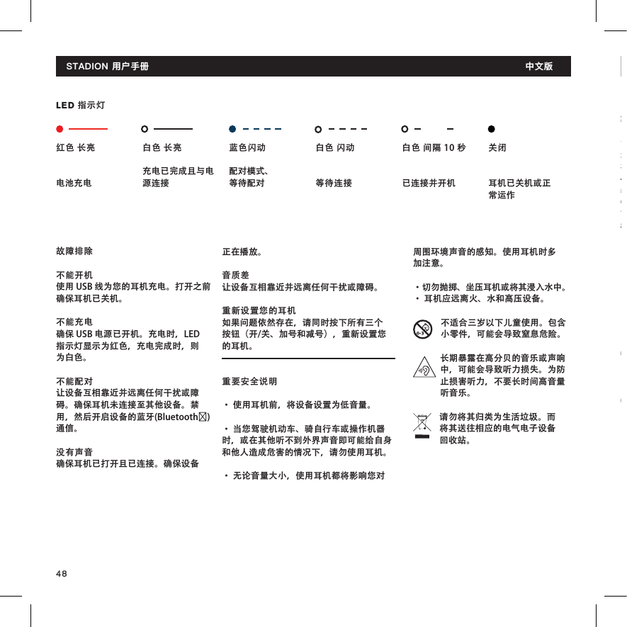 48周围环境声音的感知。使用耳机时多加注意。 • 切勿抛掷、坐压耳机或将其浸入水中。 • 耳机应远离火、水和高压设备。  不适合三岁以下儿童使用。包含小零件，可能会导致窒息危险。长期暴露在高分贝的音乐或声响中，可能会导致听力损失。为防止损害听力，不要长时间高音量听音乐。请勿将其归类为生活垃圾。而将其送往相应的电气电子设备回收站。故障排除不能开机使用 USB 线为您的耳机充电。打开之前确保耳机已关机。不能充电确保 USB 电源已开机。充电时，LED 指示灯显示为红色，充电完成时，则为白色。不能配对让设备互相靠近并远离任何干扰或障碍。确保耳机未连接至其他设备。禁用，然后开启设备的蓝牙(Bluetooth®)通信。没有声音确保耳机已打开且已连接。确保设备正在播放。音质差让设备互相靠近并远离任何干扰或障碍。重新设置您的耳机如果问题依然存在，请同时按下所有三个按钮（开/关、加号和减号），重新设置您的耳机。重要安全说明• 使用耳机前，将设备设置为低音量。 • 当您驾驶机动车、骑自行车或操作机器时，或在其他听不到外界声音即可能给自身和他人造成危害的情况下，请勿使用耳机。 • 无论音量大小，使用耳机都将影响您对STADION 用户手册  中文版製品の概要1. イヤーフック2. EarClick 科学技術3. マイク4. 再生／一時停止ボタン 5. 音 量 ア ッ プ（ +）コ ン ト ロ ー ル6. 音 量 ダ ウ ン（ -）コ ン ト ロ ー ル7.  L E Dインジケーター8. Micro USBジャックスタジオンユーザーマニュアル 日本 語红色 长亮电池充电白色 长亮充电已完成且与电源连接蓝色闪动配对模式、 等待配对白色 闪动  等待连接白色 间隔 10 秒 已连接并开机关闭     耳机已关机或正常运作LED 指示灯