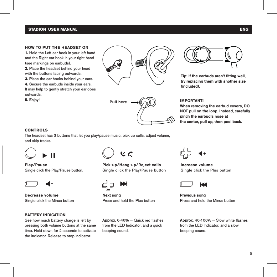 5CHARGINGPlug your headset into a USB power source using the micro USB cable. The LED indicator light is red while the headset is charging, and white when fully charged. Tip: If the earbuds aren’t ﬁtting well, try replacing them with another size (included). CONTROLSThe headset has 3 buttons that let you play/pause music, pick up calls, adjust volume, and skip tracks.BATTERY INDICATIONSee how much battery charge is left by pressing both volume buttons at the same time. Hold down for 2 seconds to activate the indicator. Release to stop indicator.  HOW TO PUT THE HEADSET ON 1. Hold the Left ear hook in your left hand and the Right ear hook in your right hand (see markings on earbuds).2. Place the headset behind your head with the buttons facing outwards. 3. Place the ear hooks behind your ears.4. Secure the earbuds inside your ears. It may help to gently stretch your earlobes outwards.5. Enjoy! IMPORTANT!When removing the earbud covers, DO NOT pull on the loop. Instead, carefully pinch the earbud’s nose at the center, pull up, then peel back.Decrease volumeSingle click the Minus buttonIncrease volumeSingle click the Plus buttonPlay/PauseSingle click the Play/Pause button.Next songPress and hold the Plus buttonPrevious songPress and hold the Minus buttonPick-up/Hang-up/Reject callsSingle click the Play/Pause button Approx. 40-100% = Slow white ﬂashes from the LED Indicator, and a slow beeping sound.Approx. 0-40% = Quick red ﬂashes from the LED Indicator, and a quick beeping sound.Pull hereSTADION  USER MANUAL   ENG