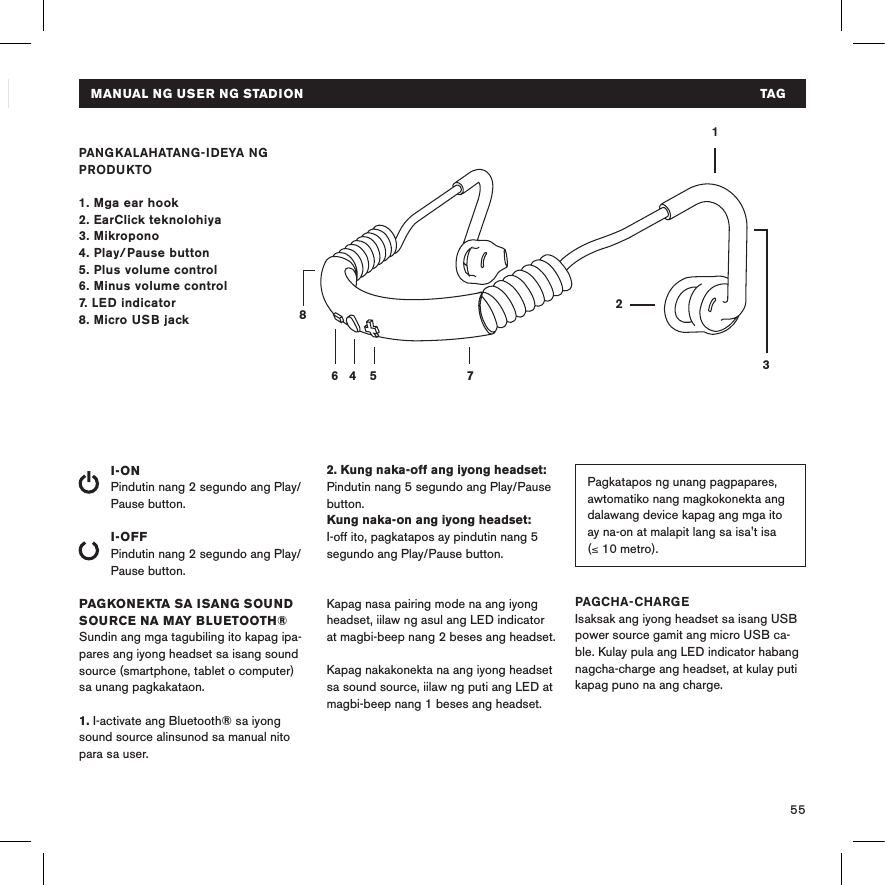 55BUKU PEDOMAN PENGGUNA STADION   INDPANGKALAHATANG-IDEYA NG PRODUKTO1. Mga ear hook2. EarClick teknolohiya3. Mikropono4. Play/Pause button 5. Plus volume control6. Minus volume control7. LED indicator8. Micro USB jackI-ONPindutin nang 2 segundo ang Play/Pause button. I-OFFPindutin nang 2 segundo ang Play/Pause button.PAGKONEKTA SA ISANG SOUND SOURCE NA MAY BLUETOOTH®Sundin ang mga tagubiling ito kapag ipa-pares ang iyong headset sa isang sound source (smartphone, tablet o computer) sa unang pagkakataon.1. I-activate ang Bluetooth® sa iyong sound source alinsunod sa manual nito para sa user.14 5 78632Pagkatapos ng unang pagpapares, awtomatiko nang magkokonekta ang dalawang device kapag ang mga ito ay na-on at malapit lang sa isa&apos;t isa  (≤ 10 metro).2. Kung naka-off ang iyong headset: Pindutin nang 5 segundo ang Play/Pause button. Kung naka-on ang iyong headset: I-off ito, pagkatapos ay pindutin nang 5 segundo ang Play/Pause button. Kapag nasa pairing mode na ang iyong headset, iilaw ng asul ang LED indicator at magbi-beep nang 2 beses ang headset. Kapag nakakonekta na ang iyong headset sa sound source, iilaw ng puti ang LED at magbi-beep nang 1 beses ang headset.PAGCHA-CHARGEIsaksak ang iyong headset sa isang USB power source gamit ang micro USB ca-ble. Kulay pula ang LED indicator habang nagcha-charge ang headset, at kulay puti kapag puno na ang charge. MANUAL NG USER NG STADION  TAG