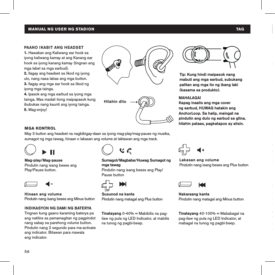 56Tip: Kung hindi maipasok nang mabuti ang mga earbud, subukang palitan ang mga ito ng ibang laki (kasama sa produkto).  MGA KONTROLMay 3 button ang headset na nagbibigay-daan sa iyong mag-play/mag-pause ng musika, sumagot ng mga tawag, hinaan o lakasan ang volume at laktawan ang mga track.INDIKASYON NG DAMI NG BATERYATingnan kung gaano karaming baterya pa ang natitira sa pamamagitan ng pagpindot nang sabay sa parehong volume button. Pindutin nang 2 segundo para ma-activate ang indicator. Bitawan para mawala  ang indicator. PAANO IKABIT ANG HEADSET 1. Hawakan ang Kaliwang ear hook sa iyong kaliwang kamay at ang Kanang ear hook sa iyong kanang kamay (tingnan ang mga label sa mga earbud).2. Ilagay ang headset sa likod ng iyong ulo, nang nasa labas ang mga button. 3. Ilagay ang mga ear hook sa likod ng iyong mga tainga.4. Ipasok ang mga earbud sa iyong mga tainga. Mas madali itong maipapasok kung ibubukas nang kaunti ang iyong tainga.5. Mag-enjoy!MAHALAGA!Kapag inaalis ang mga cover ng earbud, HUWAG hatakin ang AnchorLoop. Sa halip, maingat na pindutin ang dulo ng earbud sa gitna, hilahin pataas, pagkatapos ay alisin.Hinaan ang volumePindutin nang isang beses ang Minus buttonLakasan ang volumePindutin nang isang beses ang Plus buttonMag-play/Mag-pausePindutin nang isang beses ang  Play/Pause button.Susunod na kantaPindutin nang matagal ang Plus buttonNakaraang kantaPindutin nang matagal ang Minus buttonSumagot/Magbaba/Huwag Sumagot ng mga tawagPindutin nang isang beses ang Play/Pause button Tinatayang 40-100% = Mababagal na pag-ilaw ng pula ng LED Indicator, at mabagal na tunog ng pagbi-beep.Tinatayang 0-40% = Mabibilis na pag-ilaw ng pula ng LED Indicator, at mabilis na tunog ng pagbi-beep.Hilahin ditoMANUAL NG USER NG STADION  TAGPAGTO-TROUBLESHOOTHindi ma-onI-charge ang iyong headset gamit ang USB cable. Tiyaking naka-off ang iyong headset bago ito subukang i-on. Hindi nagcha-charge Tiyaking naka-on ang USB power source. Kulay pula ang LED indicator habang nagcha-charge at kulay puti kapag puno na ang charge.Hindi nagpapares Paglapitin ang mga device sa isa&apos;t isa at ilayo sa anumang interference o sagabal. Tiyaking hindi pa nakakonekta sa ibang sound source ang headset. I-disable, pagkatapos ay i-enable ang Bluetooth® sa sound source. Walang tunogTiyaking naka-on at nakakonekta ang headset. Tiyaking nagpe-play ang  sound source. MANUAL NG USER NG STADION  TAGTuluy-tuloy na pula Nagcha-charge ang baterya LED INDICATOR