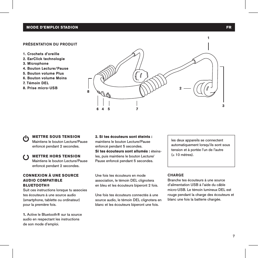 7PRÉSENTATION DU PRODUIT1. Crochets d’oreille2. EarClick technologie3. Microphone4. Bouton Lecture/Pause 5. Bouton volume Plus6. Bouton volume Moins7. Témoin DEL8. Prise micro-USBMETTRE SOUS TENSIONMaintiens le bouton Lecture/Pause enfoncé pendant 2 secondes. METTRE HORS TENSIONMaintiens le bouton Lecture/Pause enfoncé pendant 2 secondes.CONNEXION À UNE SOURCE AUDIO COMPATIBLE BLUETOOTH®Suit ces instructions lorsque tu associes tes écouteurs à une source audio (smartphone, tablette ou ordinateur) pour la première fois.1. Active le Bluetooth® sur ta source audio en respectant les instructions de son mode d’emploi.14 5 78632les deux appareils se connectent automatiquement lorsqu’ils sont sous tension et à portée l’un de l’autre (≤ 10 mètres). 2. Si tes écouteurs sont éteints : maintiens le bouton Lecture/Pause enfoncé pendant 5 secondes. Si tes écouteurs sont allumés : éteins-les, puis maintiens le bouton Lecture/Pause enfoncé pendant 5 secondes. Une fois tes écouteurs en mode association, le témoin DEL clignotera en bleu et les écouteurs biperont 2 fois. Une fois tes écouteurs connectés à une source audio, le témoin DEL clignotera en blanc et les écouteurs biperont une fois.Une fois l’association initiale effectuée, CHARGEBranche tes écouteurs à une source d’alimentation USB à l’aide du câble micro-USB. Le témoin lumineux DEL est rouge pendant la charge des écouteurs et blanc une fois la batterie chargée. MODE D’EMPLOI STADION  FROff    Headphones are switched off or in normal operation