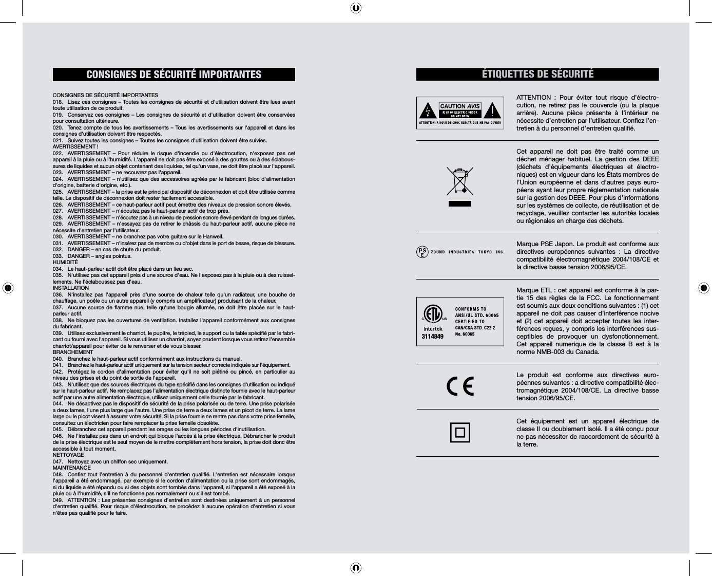 CONSIGNES  DE  SÉCURITÉ  IMPORTANTES                                                              CONSIGNES DE SÉCURITÉ IMPORTANTES018.  Lisez ces consignes – Toutes les consignes de sécurité et d&apos;utilisation doivent être lues avant toute utilisation de ce produit. 019.  Conservez ces consignes – Les consignes de sécurité et d&apos;utilisation doivent être conservées pour consultation ultérieure. 020.  Tenez compte de tous les avertissements – Tous les avertissements sur l&apos;appareil et dans les consignes d&apos;utilisation doivent être respectés. 021.  Suivez toutes les consignes – Toutes les consignes d&apos;utilisation doivent être suivies. AVERTISSEMENT!022.  AVERTISSEMENT – Pour réduire le risque d&apos;incendie ou d&apos;électrocution, n&apos;exposez pas cet appareil à la pluie ou à l&apos;humidité. L&apos;appareil ne doit pas être exposé à des gouttes ou à des éclabous-sures de liquides et aucun objet contenant des liquides, tel qu&apos;un vase, ne doit être placé sur l&apos;appareil. 023.  AVERTISSEMENT – ne recouvrez pas l&apos;appareil. 024.  AVERTISSEMENT – n&apos;utilisez que des accessoires agréés par le fabricant (bloc d&apos;alimentation d&apos;origine, batterie d&apos;origine, etc.).025.  AVERTISSEMENT – la prise est le principal dispositif de déconnexion et doit être utilisée comme telle. Le dispositif de déconnexion doit rester facilement accessible. 026.  AVERTISSEMENT – ce haut-parleur actif peut émettre des niveaux de pression sonore élevés. 027.  AVERTISSEMENT – n&apos;écoutez pas le haut-parleur actif de trop près. 028.  AVERTISSEMENT – n&apos;écoutez pas à un niveau de pression sonore élevé pendant de longues durées. 029.  AVERTISSEMENT – n&apos;essayez pas de retirer le châssis du haut-parleur actif, aucune pièce ne nécessite d&apos;entretien par l&apos;utilisateur. 030.  AVERTISSEMENT – ne branchez pas votre guitare sur le Hanwell.031.  AVERTISSEMENT – n&apos;insérez pas de membre ou d&apos;objet dans le port de basse, risque de blessure.032.  DANGER – en cas de chute du produit. 033.  DANGER – angles pointus. HUMIDITÉ 034.  Le haut-parleur actif doit être placé dans un lieu sec. 035.  N&apos;utilisez pas cet appareil près d&apos;une source d&apos;eau. Ne l&apos;exposez pas à la pluie ou à des ruissel-lements. Ne l&apos;éclaboussez pas d&apos;eau.  INSTALLATION036.  N&apos;installez pas l&apos;appareil près d&apos;une source de chaleur telle qu&apos;un radiateur, une bouche de chauffage, un poêle ou un autre appareil (y compris un amplicateur) produisant de la chaleur.037.  Aucune source de amme nue, telle qu&apos;une bougie allumée, ne doit être placée sur le haut-parleur actif. 038.  Ne bloquez pas les ouvertures de ventilation. Installez l&apos;appareil conformément aux consignes du fabricant. 039.  Utilisez exclusivement le charriot, le pupitre, le trépied, le support ou la table spécié par le fabri-cant ou fourni avec l&apos;appareil. Si vous utilisez un charriot, soyez prudent lorsque vous retirez l&apos;ensemble charriot/appareil pour éviter de le renverser et de vous blesser. BRANCHEMENT040.  Branchez le haut-parleur actif conformément aux instructions du manuel. 041.  Branchez le haut-parleur actif uniquement sur la tension secteur correcte indiquée sur l&apos;équipement. 042.  Protégez le cordon d&apos;alimentation pour éviter qu&apos;il ne soit piétiné ou pincé, en particulier au niveau des prises et du point de sortie de l&apos;appareil.043.  N&apos;utilisez que des sources électriques du type spécié dans les consignes d&apos;utilisation ou indiqué sur le haut-parleur actif. Ne remplacez pas l&apos;alimentation électrique distincte fournie avec le haut-parleur actif par une autre alimentation électrique, utilisez uniquement celle fournie par le fabricant. 044.  Ne désactivez pas le dispositif de sécurité de la prise polarisée ou de terre. Une prise polarisée a deux lames, l&apos;une plus large que l&apos;autre. Une prise de terre a deux lames et un picot de terre. La lame large ou le picot visent à assurer votre sécurité. Si la prise fournie ne rentre pas dans votre prise femelle, consultez un électricien pour faire remplacer la prise femelle obsolète.045.  Débranchez cet appareil pendant les orages ou les longues périodes d&apos;inutilisation. 046.  Ne l&apos;installez pas dans un endroit qui bloque l&apos;accès à la prise électrique. Débrancher le produit de la prise électrique est le seul moyen de le mettre complètement hors tension, la prise doit donc être accessible à tout moment. NETTOYAGE047.  Nettoyez avec un chiffon sec uniquement.MAINTENANCE 048.  Conez tout l&apos;entretien à du personnel d&apos;entretien qualié. L&apos;entretien est nécessaire lorsque l&apos;appareil a été endommagé, par exemple si le cordon d&apos;alimentation ou la prise sont endommagés, si du liquide a été répandu ou si des objets sont tombés dans l&apos;appareil, si l&apos;appareil a été exposé à la pluie ou à l&apos;humidité, s&apos;il ne fonctionne pas normalement ou s&apos;il est tombé. 049.  ATTENTION: Les présentes consignes d&apos;entretien sont destinées uniquement à un personnel d&apos;entretien qualié. Pour risque d&apos;électrocution, ne procédez à aucune opération d&apos;entretien si vous n&apos;êtes pas qualié pour le faire. ÉTIQUETTES DE SÉCURITÉATTENTION : Pour éviter tout risque d’électro-cution, ne retirez pas le couvercle (ou la plaque arrière). Aucune pièce présente à l’intérieur ne nécessite d’entretien par l’utilisateur. Conez l’en-tretien à du personnel d’entretien qualié.Cet appareil ne doit pas être traité comme un déchet ménager habituel. La gestion des DEEE (déchets d’équipements électriques et électro-niques) est en vigueur dans les États membres de l’Union européenne et dans d’autres pays euro-péens ayant leur propre réglementation nationale sur la gestion des DEEE. Pour plus d’informations sur les systèmes de collecte, de réutilisation et de recyclage, veuillez contacter les autorités locales ou régionales en charge des déchets. Marque PSE Japon. Le produit est conforme aux directives européennes suivantes : La directive compatibilité électromagnétique 2004/108/CE et la directive basse tension 2006/95/CE.Marque ETL: cet appareil est conforme à la par-tie 15 des règles de la FCC. Le fonctionnement est soumis aux deux conditions suivantes: (1) cet appareil ne doit pas causer d’interférence nocive et (2) cet appareil doit accepter toutes les inter-férences reçues, y compris les interférences sus-ceptibles de provoquer un dysfonctionnement. Cet appareil numerique de la classe B est à la norme NMB-003 du Canada. Le produit est conforme aux directives euro-péennes suivantes: a directive compatibilité élec-tromagnétique 2004/108/CE. La directive basse tension 2006/95/CE. Cet équipement est un appareil électrique de classe II ou doublement isolé. Il a été conçu pour ne pas nécessiter de raccordement de sécurité à la terre.3114849