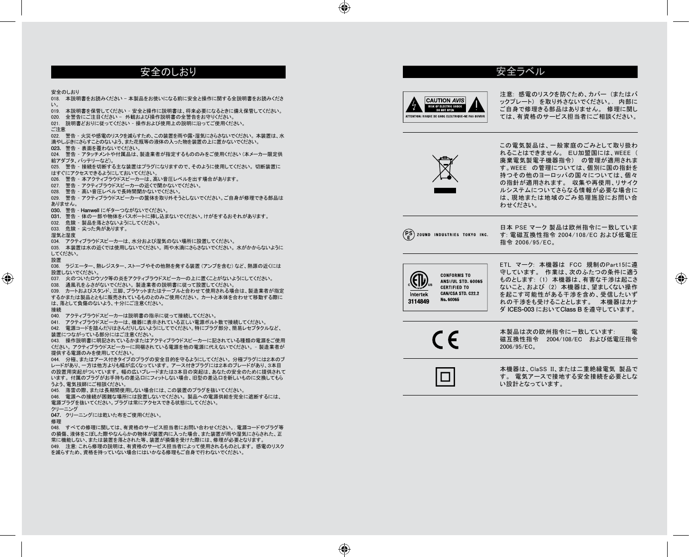 安 全 の し お り                                                              安全のしおり                                                                                                                        018.  本説明書をお読みください - 本製品をお使いになる前に安全と操作に関する全説明書をお読みください。 019.  本説明書を保管してください – 安全と操作に説明書は、将来必要になるときに備え保管してください。 020.  全警告にご注目ください -　外観および操作説明書の全警告をお守りください。 021.  説明書どおりに従ってください – 操作および使用上の説明に沿ってご使用ください。 ご注意022.  警告 – 火災や感電のリスクを減らすため、この装置を雨や露・湿気にさらさないでください。 本装置は、水滴やしぶきにさらすことのないよう、また花瓶等の液体の入った物を装置の上に置かないでください。 023.  警告 – 表面を覆わないでください。 024.  警告 – アタッチメントや付属品は、製造業者が指定するもののみをご使用ください (本メーカー限定供給アダプタ、バッテリーなど)。025.  警告 – 接続を切断する主な装置はプラグになりますので、そのように使用してください。 切断装置にはすぐにアクセスできるようにしておいてください。 026.  警告 – 本アクティブラウドスピーカーは、高い音圧レベルを出す場合があります。 027.  警告 – アクティブラウドスピーカーの近くで聞かないでください。  028.  警告 – 高い音圧レベルで長時間聞かないでください。 029.  警告 – アクティブラウドスピーカーの筐体を取り外そうとしないでください。ご自身が修理できる部品はありません。 030.  警告 – Hanwell にギターつながないでください。031.  警告 – 体の一部や物体をバスポートに挿し込まないでください。けがをするおそれがあります。032.  危険 – 製品を落とさないようにしてください。 033.  危険 – 尖った角があります。 湿気と湿度 034.  アクティブラウドスピーカーは、水分および湿気のない場所に設置してください。 035.  本装置は水の近くでは使用しないでください。 雨や水滴にさらさないでください。 水がかからないようにしてください。  設置036.  ラジエーター、熱レジスター、ストーブやその他熱を発する装置 (アンプを含む) など、熱源の近くには設置しないでください。037.  火のついたロウソク等の炎をアクティブラウドスピーカーの上に置くことがないようにしてください。 038.  通風孔をふさがないでください。 製造業者の説明書に従って設置してください。 039.  カートおよびスタンド、三脚、ブラケットまたはテーブルと合わせて使用される場合は、製造業者が指定するかまたは製品とともに販売されているものとのみご使用ください。 カートと本体を合わせて移動する際には、落として負傷のないよう、十分にご注意ください。 接続040.  アクティブラウドスピーカーは説明書の指示に従って接続してください。 041.  アクティブラウドスピーカーは、機器に表示されている正しい電源ボルト数で接続してください。 042.  電源コードを踏んだりはさんだりしないようにしてでください。特にプラグ部分、簡易レセプタクルなど、装置につながっている部分にはご注意ください。043.  操作説明書に明記されているかまたはアクティブラウドスピーカーに記されている種類の電源をご使用ください。 アクティブラウドスピーカーに同梱されている電源を他の電源に代えないでください。 – 製造業者が提供する電源のみを使用してください。 044.  分極、またはアース付きタイプのプラグの安全目的を守るようにしてください。 分極プラグには２本のブレードがあり、一方は他方よりも幅が広くなっています。 アース付きプラグには２本のブレードがあり、３本目の設置用突起がついています。 幅の広いブレードまたは３本目の突起は、あなたの安全のために提供されています。 付属のブラグがお手持ちの差込口にフィットしない場合、旧型の差込口を新しいものに交換してもらうよう、電気技師にご相談ください。045.  落雷の際、または長期間使用しない場合には、この装置のプラグを抜いてください。 046.  電源への接続が困難な場所には設置しないでください。 製品への電源供給を完全に遮断するには、電源プラグを抜いてください。プラグは常にアクセスできる状態にしてください。 クリーニング047.  クリーニングには乾いた布をご使用ください。修理 048.  すべての修理に関しては、有資格のサービス担当者にお問い合わせください。. 電源コードやプラグ等の損傷、液体をこぼした際やなんらかの物体が装置内に入った場合、また装置が雨や湿気にさらされた、正常に機能しない、または装置を落とされた等、装置が損傷を受けた際には、修理が必要となります。 049.  注意: これら修理の説明は、有資格のサービス担当者によって使用されるものとします。 感電のリスクを減らすため、資格を持っていない場合にはいかなる修理もご自身で行わないでください。 安全ラベル注意:  感電のリスクを防ぐため、カバー  (またはバックプレート)  を取り外さないでください。.  内部にご自身で修理きる部品はありません。  修理に関しては、有資格のサービス担当者にご相談ください。この電気製品は、一般家庭のごみとして取り扱われることはできません。  ＥＵ加盟国には、WEEE  (廃棄電気製電子機器指令)  の管理が適用されます。WEEE  の管理については、個別に国の指針を持つその他のヨーロッパの国々については、個々の指針が適用されます。  収集や再使用、リサイクルシステムについてさらなる情報が必要な場合には、現地または地域のごみ処理施設にお問い合わせください。 日本 PSE マーク 製品は欧州指令に一致しています: 電磁互換性指令 2004/108/EC および低電圧指令 2006/95/EC。ETL  マーク:  本機器は  FCC  規制のPart15に遵守しています。  作業は、次のふたつの条件に適うものとします:  (1)  本機器は、有害な干渉は起こさないこと、および  (2)  本機器は、望ましくない操作を起こす可能性がある干渉を含め、受信したいずれの干渉をも受けることとします。  本機器はカナダ ICES-003 においてClass B を遵守しています。本製品は次の欧州指令に一致しています:  電磁互換性指令  2004/108/EC  および低電圧指令 2006/95/EC。本機器は、ClaSS  II、または二重絶縁電気  製品です。  電気アースで接地する安全接続を必要としない設計となっています。3114849