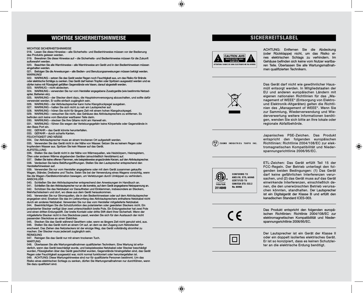 WICHTIGE  SICHERHEITSHINWEISE                                                                WICHTIGE SICHERHEITSHINWEISE                                                             018.  Lesen Sie diese Hinweise – alle Sicherheits- und Bedienhinweise müssen vor der Bedienung des Produkts gelesen werden. 019.  Bewahren Sie diese Hinweise auf – die Sicherheits- und Bedienhinweise müssen für die Zukunft aufbewahrt werden. 020.  Beachten Sie alle Warnhinweise – alle Warnhinweise am Gerät und in den Bedienhinweisen müssen eingehalten werden. 021.  Befolgen Sie die Anweisungen – alle Bedien- und Benutzungsanweisungen müssen befolgt werden. WARNUNG!022.  WARNUNG – setzen Sie das Gerät weder Regen noch Feuchtigkeit aus, um das Risiko für Brände oder elektrische Schläge zu senken. Das Gerät darf keinen Tropfen oder Spritzern ausgesetzt werden und es dürfen keine mit Flüssigkeit gefüllten Gegenstände wie Vasen, darauf abgestellt werden. 023.  WARNUG – nicht abdecken. 024.  WARNUNG – verwenden Sie nur vom Hersteller angegebene Zusatzgeräte (wie bestimmte Netzad-apter, Batterien etc).025.  WARNUNG – der Stecker dient dazu, die Hauptstromversorgung abzuschalten, und sollte dafür verwendet werden. Er sollte einfach zugänglich sein. 026.  WARNUNG – der Aktivlautsprecher kann hohe Klangdruckpegel ausgeben. 027.  WARNUNG – halten Sie sich nicht zu nah am Lautsprecher auf. 028.  WARNUNG – hören Sie nicht für längere Zeit mit einem hohen Klangdruckpegel. 029.  WARNUNG – versuchen Sie nicht, das Gehäuse des Aktivlautsprechers zu entfernen. Es benden sich keine vom Benutzer wartbaren Teile darin. 030.  WARNUNG – stecken Sie Ihre Gitarre nicht am Hanwell ein.031.  WARNUNG – führen Sie wegen der Verletzungsgefahr keine Körperteile oder Gegenstände in den Bass Port ein.032.  GEFAHR – das Gerät könnte herunterfallen. 033.  GEFAHR – durch scharfe Kanten. FEUCHTIGKEIT UND NÄSSE 034.  Der Aktivlautsprecher muss an einem trockenen Ort aufgestellt werden. 035.  Verwenden Sie das Gerät nicht in der Nähe von Wasser. Setzen Sie es keinem Regen oder tropfendem Wasser aus. Spritzen Sie kein Wasser auf das Gerät.  AUFSTELLUNG036.  Stellen Sie das Gerät nicht in der Nähe von Wärmequellen, wie Heizkörpern, Heizregistern, Öfen oder anderen Wärme abgebenden Geräten (einschließlich Verstärkern) auf.037.  Stellen Sie keine offenen Flammen, wie beispielsweise angezündete Kerzen, auf den Aktivlautsprecher. 038.  Verdecken Sie keine Belüftungsöffnungen. Stellen Sie den Lautsprecher entsprechend den Herstellerhinweisen auf. 039.  Verwenden Sie nur vom Hersteller angegebene oder mit dem Gerät zusammen gekaufte Wagen, Ständer, Dreibeine und Tische. Seien Sie bei der Verwendung eines Wagens vorsichtig, wenn Sie die Wagen-/Gerätekombination bewegen, um Verletzungen durch Umkippen zu verhindern. ANSCHLUSS040.  Schließen Sie den Aktivlautsprecher entsprechend den Anweisungen im Handbuch an. 041.  Schließen Sie den Aktivlautsprecher nur an die korrekte, auf dem Gerät angegebene Netzspannung an. 042.  Schützen Sie das Netzkabel vor Darauftreten und Einklemmen, insbesondere an Steckern, Mehrfachsteckern und dort, wo diese aus dem Gerät herauskommen.043.  Verwenden Sie nur Stromquellen, die in den Bedienhinweisen oder auf dem Aktivlautsprecher angegeben sind. Ersetzen Sie das im Lieferumfang des Aktivlautsprechers enthaltene Netzkabel nicht durch ein anderes Netzkabel. Verwenden Sie nur das vom Hersteller mitgelieferte Netzkabel. 044.  Beeinträchtigen Sie die Schutzfunktion des polarisierten oder geerdeten Steckers nicht. Ein polarisierter Stecker verfügt über zwei unterschiedlich breite Pole. Ein Erdungsstecker hat zwei Pole und einen dritten Erdungsstift. Der breite Kontakt oder dritte Stift dient Ihrer Sicherheit. Wenn der mitgelieferte Stecker nicht in ihre Steckdose passt, wenden Sie sich für den Austausch der nicht passenden Steckdose an einen Elektriker.045.  Stecken Sie das Gerät während Gewittern oder, wenn es längere Zeit nicht genutzt wird, aus. 046.  Stellen Sie das Gerät nicht an einem Ort auf, an dem es den Zugang zum Netzstecker erschwert. Das Ziehen des Netzsteckers ist der einzige Weg, das Gerät vollständig stromfrei zu machen. Der Stecker muss jederzeit zugänglich sein. REINIGUNG047.  Reinigen Sie das Gerät nur mit einem trockenen Tuch.WARTUNG 048.  Überlassen Sie alle Wartungsmaßnahmen qualizierten Technikern. Eine Wartung ist erfor-derlich, wenn das Gerät beschädigt wurde, und beispielsweise Netzkabel oder Stecker beschädigt wurden, Flüssigkeiten über das Gerät geschüttet wurden, Gegenstände hineingefallen sind, das Gerät Regen oder Feuchtigkeit ausgesetzt war, nicht normal funktioniert oder heruntergefallen ist. 049.  ACHTUNG: Diese Wartungshinweise sind nur für qualizierte Personen bestimmt. Um das Risiko eines elektrischen Schlags zu senken, dürfen Sie Wartungsmaßnahmen nur durchführen, wenn Sie dazu qualiziert sind. SICHERHEITSLABELACHTUNG: Entfernen Sie die Abdeckung (oder Rückklappe) nicht, um das Risiko ei-nes elektrischen Schlags zu verhindern. Im  Gehäuse benden sich keine vom Nutzer wartba-ren Teile. Überlassen Sie alle Wartungsmaßnah-men qualizierten Technikern.Das Gerät darf nicht wie gewöhnlicher Haus-müll entsorgt werden. In Mitgliedstaaten der EU und anderen europäischen Ländern mit eigenen nationalen Richtlinien für das „Ma-nagement of WEEE“ (Entsorgung von Elektro- und Elektronik-Altgeräten) gelten die Richtli-nien des „Management of WEEE“. Wenn Sie zur Sammlung, Wiederverwendung und Wie-derverwertung weitere Informationen benöti-gen, wenden Sie sich bitte an Ihre lokale oder regionale Abfallbehörde. Japanisches PSE-Zeichen. Das Produkt entspricht den folgenden europäischen Richtlinien: Richtlinie 2004/108/EC zur elek-tromagnetischen Kompatibilität und Nieder-spannungsrichtlinie 2006/95/EC.ETL-Zeichen: Das Gerät erfüllt Teil 15 der FCC-Regeln. Der Betrieb unterliegt den fol-genden beiden Bedingungen: (1) Das Gerät darf keine gefährlichen Interferenzen verur-sachen, und (2) das Gerät muss auf das Gerät einwirkende Interferenzen, einschließlich de-nen, die den unerwünschten Betrieb verursa-chen könnten, standhalten. Der Lautsprecher ist ein Digitalgerät der Klasse B und erfüllt den kanadischen Standard ICES-003. Das Produkt entspricht den folgenden europä-ischen Richtlinien: Richtlinie 2004/108/EC zur elektromagnetischen Kompatibilität und Nieder-spannungsrichtlinie 2006/95/EC. Der Lautsprecher ist ein Gerät der Klasse II oder ein doppelt isoliertes elektrisches Gerät. Er ist so konzipiert, dass es keinen Schutzlei-ter an die elektrische Erdung benötigt.3114849