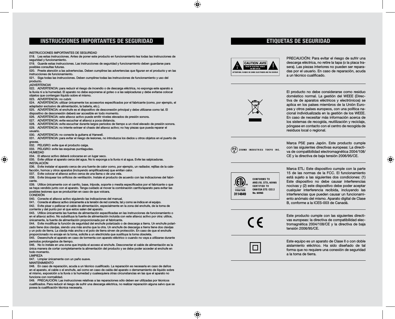                                                             INSTRUCCIONES IMPORTANTES DE SEGURIDAD018.  Lea estas instrucciones. Antes de poner este producto en funcionamiento lea todas las instrucciones de seguridad y funcionamiento. 019.  Guarde estas instrucciones. Las instrucciones de seguridad y funcionamiento deben guardarse para posibles consultas futuras. 020.  Preste atención a las advertencias. Deben cumplirse las advertencias que guran en el producto y en las instrucciones de funcionamiento. 021.  Siga todas las instrucciones. Deben cumplirse todas las instrucciones de funcionamiento y uso del producto. ¡ADVERTENCIA!022.  ADVERTENCIA: para reducir el riesgo de incendio o de descarga eléctrica, no exponga este aparato a la lluvia ni a la humedad. El aparato no debe exponerse al goteo o a las salpicaduras y debe evitarse colocar objetos que contengan líquido sobre el mismo. 023.  ADVERTENCIA: no cubrir. 024.  ADVERTENCIA: utilizar únicamente los accesorios especicados por el fabricante (como, por ejemplo, el adaptador exclusivo de alimentación, la batería, etc.).025.  ADVERTENCIA: el enchufe es el dispositivo de desconexión principal y debe utilizarse como tal. El dispositivo de desconexión deberá ser accesible en todo momento. 026.  ADVERTENCIA: este altavoz activo puede emitir niveles elevados de presión sonora. 027.  ADVERTENCIA: evite escuchar el altavoz a poca distancia. 028.  ADVERTENCIA: evite escuchar durante largos periodos de tiempo a un nivel elevado de presión sonora. 029.  ADVERTENCIA: no intente extraer el chasis del altavoz activo; no hay piezas que pueda reparar el usuario. 030.  ADVERTENCIA: no conecte la guitarra al Hanwell.031.  ADVERTENCIA: para evitar el riesgo de lesiones, no introduzca los dedos u otros objetos en el puerto de graves.032.  PELIGRO: evite que el producto caiga. 033.  PELIGRO: evite las esquinas puntiagudas. HUMEDAD 034.  El altavoz activo deberá colocarse en un lugar seco. 035.  Evite utilizar el aparato cerca del agua. No lo exponga a la lluvia ni al agua. Evite las salpicaduras.  INSTALACIÓN036.  Evite instalar el aparato cerca de una fuente de calor como, por ejemplo, un radiador, rejillas de la cale-facción, hornos y otros aparatos (incluyendo amplicadores) que emitan calor.037.  Evite colocar el altavoz activo cerca de una llama o de una vela. 038.  Evite bloquear los oricios de ventilación. Instale el producto de acuerdo con las indicaciones del fabri-cante. 039.  Utilice únicamente con el carrito, base, trípode, soporte o mesita especicados por el fabricante o que se haya vendido junto con el aparato. Tenga cuidado al mover la combinación carrito/aparato para evitar las posibles lesiones que se producirían en caso de que volcara. CONEXIÓN040.  Conecte el altavoz activo siguiendo las indicaciones del manual. 041.  Conecte el altavoz activo únicamente a la tensión de red correcta, tal y como se indica en el equipo. 042.  Evite pisar o pellizcar el cable de alimentación, especialmente en la zona del enchufe, de la toma de corriente y del punto por el que estos salen del aparato.043.  Utilice únicamente las fuentes de alimentación especicadas en las instrucciones de funcionamiento o en el altavoz activo. No substituya la fuente de alimentación incluida con este altavoz activo por otra: utilice, únicamente, la fuente de alimentación proporcionada por el fabricante. 044.  Evite modicar la función de seguridad del enchufe polarizado o de descarga a tierra. Un enchufe polari-zado tiene dos clavijas, siendo una más ancha que la otra. Un enchufe de descarga a tierra tiene dos clavijas y un polo de tierra. La clavija más ancha o el polo de tierra sirven de protección. En caso de que el enchufe proporcionado no encaje en la toma, solicite a un electricista que sustituya la toma obsoleta.045.  Desenchufe el aparato en caso de tormenta con aparato eléctrico o cuando no vaya a utilizarse durante periodos prolongados de tiempo. 046.  No lo instale en una zona que impida el acceso al enchufe. Desconectar el cable de alimentación es la única manera de cortar completamente la alimentación del producto y se debe poder acceder al enchufe en todo momento. LIMPIEZA047.  Limpiar únicamente con un paño suave.MANTENIMIENTO 048.  En caso de reparación, acuda a un técnico cualicado. La reparación es necesaria en caso de daños en el aparato, el cable o el enchufe, así como en caso de caída del aparato o derramamiento de líquido sobre el mismo, exposición a la lluvia o la humedad y cualesquiera otras circunstancias en las que el aparato no funcione con normalidad. 049.  PRECAUCIÓN: Las instrucciones relativas a las reparaciones sólo deben ser utilizadas por técnicos cualicados. Para reducir el riesgo de sufrir una descarga eléctrica, no realizar reparación alguna salvo que se posea la cualicación técnica necesaria. ETIQUETAS DE SEGURIDADINSTRUCCIONES IMPORTANTES DE SEGURIDADPRECAUCIÓN: Para evitar el riesgo de sufrir una descarga eléctrica, no retire la tapa (o la placa tra-sera). Las piezas interiores no pueden ser repara-das por el usuario. En caso de reparación, acuda a un técnico cualicado.El producto no debe considerarse como residuo doméstico normal. La gestión del WEEE (Direc-tiva de de aparatos eléctricos y electrónicos) se aplica en los países miembros de la Unión Euro-pea y otros países europeos, con una política na-cional individualizada en la gestión de los WEEE. En caso de necesitar más información acerca de los sistemas de recogida, reutilización y reciclaje, póngase en contacto con el centro de recogida de residuos local o regional. Marca PSE para Japón. Este producto cumple con las siguientes directivas europeas: La directi-va de compatibilidad electromagnética 2004/108/CE y la directiva de baja tensión 2006/95/CE.Marca ETL: Este dispositivo cumple con la parte 15 de las normas de la FCC. El funcionamiento está sujeto a las siguientes dos condiciones: (1) Este dispositivo no debe causar interferencias nocivas y (2) este dispositivo debe poder aceptar cualquier interferencia recibida, incluyendo las interferencias que pueden causar un funcionami-ento anómalo del mismo. Aparato digital de Clase B, conforme a la ICES-003 de Canadá.  Este producto cumple con las siguientes directi-vas europeas: la directiva de compatibilidad elec-tromagnética 2004/108/CE y la directiva de baja tensión 2006/95/CE. Este equipo es un aparato de Clase II o con doble aislamiento eléctrico. Ha sido diseñado de tal forma que no requiere una conexión de seguridad a la toma de tierra.3114849