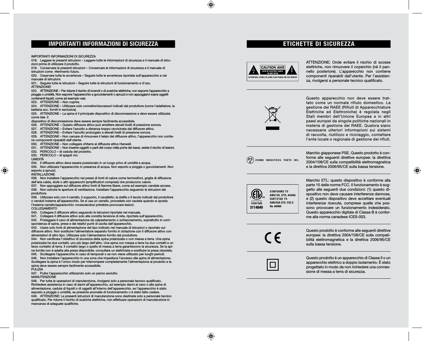 IMPORTANTI  INFORMAZIONI  DI  SICUREZZA                                                                IMPORTANTI INFORMAZIONI DI SICUREZZA018.  Leggere le presenti istruzioni – Leggere tutte le informazioni di sicurezza e il manuale di istru-zioni prima di utilizzare il prodotto. 019.  Conservare le presenti istruzioni – Conservare le informazioni di sicurezza e il manuale di istruzioni come  riferimento futuro. 020.  Osservare tutte le avvertenze – Seguire tutte le avvertenze riportate sull’apparecchio e nel manuale di istruzioni. 021.  Seguire tutte le istruzioni – Seguire tutte le istruzioni di funzionamento e d’uso. ATTENZIONE!022.  ATTENZIONE – Per ridurre il rischio di incendi o di scariche elettriche, non esporre l’apparecchio a pioggia o umidità. Non esporre l’apparecchio a gocciolamenti o spruzzi e non appoggiarvi sopra oggetti contenenti liquidi, come ad esempio vasi. 023.  ATTENZIONE – Non coprire. 024.  ATTENZIONE – Utilizzare solo connettori/accessori indicati dal produttore (come l’adattatore, la batteria ecc. forniti in esclusiva).025.  ATTENZIONE – La spina è il principale dispositivo di disconnessione e deve essere utilizzata come tale. Il  dispositivo di disconnessione deve essere sempre facilmente accessibile. 026.  ATTENZIONE – Questo diffusore attivo può emettere elevati livelli di pressione sonora. 027.  ATTENZIONE – Evitare l’ascolto a distanza troppo ravvicinata dal diffusore attivo. 028.  ATTENZIONE – Evitare l’ascolto prolungato a elevati livelli di pressione sonora. 029.  ATTENZIONE – Non cercare di rimuovere il telaio del diffusore attivo, l’apparecchio non contie-ne componenti riparabili dall’utente. 030.  ATTENZIONE – Non collegare chitarre al diffusore attivo Hanwell.031.  ATTENZIONE – Non inserire oggetti o parti del corpo nella porta dei bassi, esiste il rischio di lesioni.032.  PERICOLO – di caduta del prodotto. 033.  PERICOLO – di spigoli vivi. UMIDITÀ 034.  Il diffusore attivo deve essere posizionato in un luogo privo di umidità e acqua. 035.  Non utilizzare l’apparecchio in presenza di acqua. Non esporlo a pioggia o gocciolamenti. Non esporlo a spruzzi.  INSTALLAZIONE036.  Non installare l’apparecchio nei pressi di fonti di calore come termosifoni, griglie di diffusione dell’aria calda, stufe o altri apparecchi (amplicatori compresi) che producono calore.037.  Non appoggiare sul diffusore attivo fonti di amme libere, come ad esempio candele accese. 038.  Non ostruire le aperture di ventilazione. Installare l’apparecchio seguendo le istruzioni del produttore. 039.  Utilizzare solo con il carrello, il supporto, il cavalletto, la staffa o il tavolo indicati dal produttore o venduti insieme all’apparecchio. Se si usa un carrello, procedere con cautela quando si sposta l’insieme carrello/apparecchio: rovesciandosi potrebbe provocare lesioni. COLLEGAMENTO040.  Collegare il diffusore attivo seguendo le istruzioni riportate nel manuale. 041.  Collegare il diffusore attivo solo alla corretta tensione di rete, riportata sull’apparecchio. 042.  Proteggere il cavo di alimentazione da calpestamento o schiacciamento, soprattutto in corri-spondenza di spine, prese e dei relativi punti di uscita dall’apparecchio.043.  Usare solo fonti di alimentazione del tipo indicato nel manuale di istruzioni o riportato sul diffusore attivo. Non sostituire l’alimentatore separato fornito in dotazione con il diffusore attivo con alimentatori di altro tipo. Utilizzare solo l’alimentatore fornito dal produttore. 044.  Non vanicare l’obiettivo di sicurezza della spina polarizzata o con messa a terra. Una spina polarizzata ha due contatti, uno più largo dell’altro. Una spina con messa a terra ha due contatti e un terzo contatto di terra. Il contatto largo o quello di messa a terra garantiscono la sicurezza. Se la spi-na fornita non è adatta alla presa disponibile, consultare un elettricista e sostituire la presa obsoleta.045.  Scollegare l’apparecchio in caso di temporali o se non viene utilizzato per lunghi periodi. 046.  Non installare l’apparecchio in una zona che impedisca l’accesso alla spina di alimentazione. Scollegare la spina è l’unico modo per interrompere completamente l’alimentazione al prodotto e la spina deve essere sempre facilmente accessibile. PULIZIA047.  Pulire l’apparecchio utilizzando solo un panno asciutto.MANUTENZIONE 048.  Per tutte le operazioni di manutenzione, rivolgersi solo a personale tecnico qualicato. Richiedere assistenza in caso di danni all’apparecchio, ad esempio danni al cavo o alla spina di alimentazione, caduta di liquidi o di oggetti all’interno dell’apparecchio, se l’apparecchio è stato esposto a pioggia o umidità, se presenta anomalie di funzionamento o è stato fatto cadere. 049.  ATTENZIONE: Le presenti istruzioni di manutenzione sono destinate solo a personale tecnico qualicato. Per ridurre il rischio di scariche elettriche, non effettuare operazioni di manutenzione in mancanza di adeguate qualiche. ETICHETTE DI SICUREZZAIMPORTANTI INFORMAZIONI DI SICUREZZAATTENZIONE: Onde evitare il rischio di scosse elettriche, non rimuovere il coperchio (né il pan-nello posteriore). L’apparecchio non contiene componenti riparabili dall’utente. Per l’assisten-za, rivolgersi a personale tecnico qualicato.Questo apparecchio non deve essere trat-tato come un normale rifiuto domestico. La gestione dei RAEE (Rifiuti di Apparecchiature Elettriche ed Elettroniche) è regolata negli Stati membri dell’Unione Europea e in altri paesi europei da singole politiche nazionali in materia di gestione dei RAEE. Qualora siano necessarie ulteriori informazioni sui sistemi di raccolta, riutilizzo e riciclaggio, contattare l’ente locale o regionale di gestione dei rifiuti. Marchio giapponese PSE. Questo prodotto è con-forme alle seguenti direttive europee: la direttiva 2004/108/CE sulla compatibilità elettromagnetica e la direttiva 2006/95/CE sulla bassa tensione.Marchio ETL: questo dispositivo è conforme alla parte 15 delle norme FCC. Il funzionamento è sog-getto alle seguenti due condizioni: (1) questo di-spositivo non deve causare interferenze dannose, e (2) questo dispositivo deve accettare eventuali interferenze ricevute, comprese quelle che pos-sono provocare un funzionamento indesiderato. Questo apparecchio digitale di Classe B è confor-me alla norma canadese ICES-003. Questo prodotto è conforme alle seguenti direttive europee: la direttiva 2004/108/CE sulla compati-bilità elettromagnetica e la direttiva 2006/95/CE sulla bassa tensione. Questo prodotto è un apparecchio di Classe II o un  apparecchio elettrico a doppio isolamento. È stato  progettato in modo da non richiedere una connes-sione di messa a terra di sicurezza.3114849
