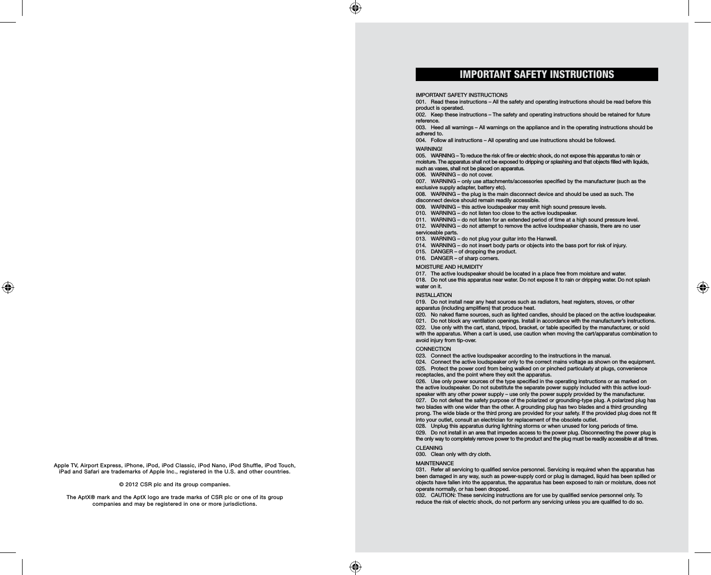 IMPORTANT SAFETY INSTRUCTIONSIMPORTANT SAFETY INSTRUCTIONS001.  Read these instructions – All the safety and operating instructions should be read before this product is operated. 002.  Keep these instructions – The safety and operating instructions should be retained for future reference. 003.  Heed all warnings – All warnings on the appliance and in the operating instructions should be adhered to. 004.  Follow all instructions – All operating and use instructions should be followed. WARNING!005.  WARNING – To reduce the risk of re or electric shock, do not expose this apparatus to rain or  moisture. The apparatus shall not be exposed to dripping or splashing and that objects lled with liquids, such as vases, shall not be placed on apparatus. 006.  WARNING – do not cover. 007.  WARNING – only use attachments/accessories specied by the manufacturer (such as the exclusive supply adapter, battery etc).008.  WARNING – the plug is the main disconnect device and should be used as such. The  disconnect device should remain readily accessible. 009.  WARNING – this active loudspeaker may emit high sound pressure levels. 010.  WARNING – do not listen too close to the active loudspeaker. 011.  WARNING – do not listen for an extended period of time at a high sound pressure level. 012.  WARNING – do not attempt to remove the active loudspeaker chassis, there are no user serviceable parts. 013.  WARNING – do not plug your guitar into the Hanwell.014.  WARNING – do not insert body parts or objects into the bass port for risk of injury.015.  DANGER – of dropping the product. 016.  DANGER – of sharp corners. MOISTURE AND HUMIDITY 017.  The active loudspeaker should be located in a place free from moisture and water. 018.  Do not use this apparatus near water. Do not expose it to rain or dripping water. Do not splash water on it.  INSTALLATION019.  Do not install near any heat sources such as radiators, heat registers, stoves, or other  apparatus (including ampliers) that produce heat.020.  No naked ame sources, such as lighted candles, should be placed on the active loudspeaker. 021.  Do not block any ventilation openings. Install in accordance with the manufacturer’s instructions. 022.  Use only with the cart, stand, tripod, bracket, or table specied by the manufacturer, or sold with the apparatus. When a cart is used, use caution when moving the cart/apparatus combination to avoid injury from tip-over. CONNECTION023.  Connect the active loudspeaker according to the instructions in the manual. 024.  Connect the active loudspeaker only to the correct mains voltage as shown on the equipment. 025.  Protect the power cord from being walked on or pinched particularly at plugs, convenience receptacles, and the point where they exit the apparatus.026.  Use only power sources of the type specied in the operating instructions or as marked on the active loudspeaker. Do not substitute the separate power supply included with this active loud-speaker with any other power supply – use only the power supply provided by the manufacturer. 027.  Do not defeat the safety purpose of the polarized or grounding-type plug. A polarized plug has two blades with one wider than the other. A grounding plug has two blades and a third grounding prong. The wide blade or the third prong are provided for your safety. If the provided plug does not t into your outlet, consult an electrician for replacement of the obsolete outlet.028.  Unplug this apparatus during lightning storms or when unused for long periods of time. 029.  Do not install in an area that impedes access to the power plug. Disconnecting the power plug is the only way to completely remove power to the product and the plug must be readily accessible at all times. CLEANING030.  Clean only with dry cloth.MAINTENANCE 031.  Refer all servicing to qualied service personnel. Servicing is required when the apparatus has been damaged in any way, such as power-supply cord or plug is damaged, liquid has been spilled or objects have fallen into the apparatus, the apparatus has been exposed to rain or moisture, does not operate normally, or has been dropped. 032.  CAUTION: These servicing instructions are for use by qualied service personnel only. To reduce the risk of electric shock, do not perform any servicing unless you are qualied to do so.Apple TV, Airport Express, iPhone, iPod, iPod Classic, iPod Nano, iPod Shuffle, iPod Touch, iPad and Safari are trademarks of Apple Inc., registered in the U.S. and other countries.© 2012 CSR plc and its group companies.The AptX® mark and the AptX logo are trade marks of CSR plc or one of its group  companies and may be registered in one or more jurisdictions.