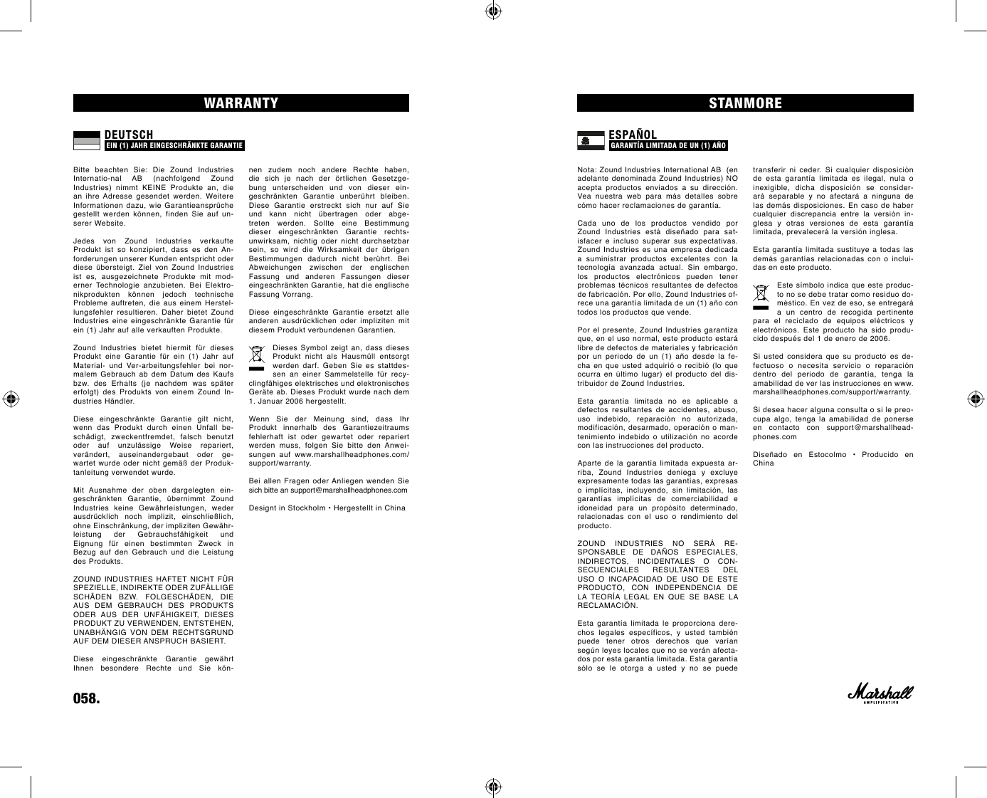 058.    transferir ni ceder. Si cualquier disposición de esta garantía limitada es ilegal, nula o inexigible, dicha disposición se consider-ará separable y no afectará a ninguna de las demás disposiciones. En caso de haber cualquier discrepancia entre la versión in-glesa y otras versiones de esta garantía limitada, prevalecerá la versión inglesa.Esta garantía limitada sustituye a todas las demás garantías relacionadas con o inclui-das en este producto.Este símbolo indica que este produc-to no se debe tratar como residuo do-méstico. En vez de eso, se entregará a un centro de recogida pertinente para el reciclado de equipos eléctricos y electrónicos. Este producto ha sido produ-cido después del 1 de enero de 2006.Si usted considera que su producto es de-fectuoso o necesita servicio o reparación dentro del periodo de garantía, tenga la amabilidad de ver las instrucciones en www.marshallheadphones.com/support/warranty.Si desea hacer alguna consulta o si le preo-cupa algo, tenga la amabilidad de ponerse en contacto con support@marshallhead-phones.comDiseñado  en  Estocolmo  •  Producido  en Chinanen  zudem  noch  andere  Rechte  haben, die  sich  je  nach  der  örtlichen  Gesetzge-bung unterscheiden und von dieser ein-geschränkten  Garantie  unberührt  bleiben.  Diese  Garantie  erstreckt  sich  nur  auf  Sie und  kann  nicht  übertragen  oder  abge-treten werden. Sollte eine Bestimmung dieser  eingeschränkten  Garantie  rechts- unwirksam, nichtig oder nicht durchsetzbar sein,  so  wird  die  Wirksamkeit  der  übrigen Bestimmungen  dadurch  nicht  berührt.  Bei Abweichungen zwischen der englischen Fassung und anderen Fassungen dieser eingeschränkten Garantie, hat die englische Fassung Vorrang.Diese  eingeschränkte  Garantie  ersetzt  alle anderen  ausdrücklichen  oder  impliziten  mit diesem Produkt verbundenen Garantien.Dieses Symbol zeigt an, dass dieses Produkt  nicht  als  Hausmüll  entsorgt werden  darf.  Geben  Sie  es  stattdes-sen  an  einer  Sammelstelle  für  recy-clingfähiges elektrisches und elektronisches Geräte ab. Dieses Produkt wurde nach dem 1. Januar 2006 hergestellt.Wenn  Sie  der  Meinung  sind,  dass  Ihr Produkt  innerhalb  des  Garantiezeitraums fehlerhaft ist oder gewartet oder repariert werden muss, folgen Sie bitte den Anwei-sungen auf www.marshallheadphones.com/support/warranty.Bei allen Fragen oder Anliegen wenden Sie sich bitte an support@marshallheadphones.comDesignt in Stockholm • Hergestellt in ChinaSTANMOREWARRANTYNota: Zound Industries International AB  (en adelante denominada  Zound Industries) NO acepta productos enviados a su dirección. Vea nuestra web para más detalles sobre cómo hacer reclamaciones de garantía.  Cada  uno  de  los  productos  vendido  por Zound  Industries  está  diseñado  para  sat-isfacer e incluso superar sus expectativas. Zound Industries  es  una  empresa  dedicada a suministrar productos excelentes con la tecnología avanzada actual. Sin embargo, los productos electrónicos pueden tener problemas técnicos resultantes de defectos de fabricación. Por ello, Zound Industries of-rece una garantía limitada de un (1) año con todos los productos que vende.Por el presente, Zound Industries garantiza que, en el uso normal, este producto estará libre de defectos de materiales y fabricación por un periodo de un (1) año desde la fe-cha en que usted adquirió o recibió (lo que ocurra en último lugar) el producto del dis-tribuidor de Zound Industries. Esta garantía limitada no es aplicable a defectos resultantes de accidentes, abuso, uso indebido, reparación no autorizada, modificación, desarmado, operación o man-tenimiento indebido o utilización no acorde con las instrucciones del producto. Aparte de la garantía limitada expuesta ar-riba,  Zound  Industries  deniega  y  excluye expresamente todas las garantías, expresas o implícitas, incluyendo, sin limitación, las garantías implícitas de comerciabilidad e idoneidad para un propósito determinado, relacionadas con el uso o rendimiento del producto.ZOUND  INDUSTRIES  NO  SERÁ  RE-SPONSABLE  DE  DAÑOS  ESPECIALES, INDIRECTOS,  INCIDENTALES  O  CON-SECUENCIALES  RESULTANTES  DEL USO  O  INCAPACIDAD  DE  USO  DE  ESTE PRODUCTO,  CON  INDEPENDENCIA  DE LA  TEORÍA  LEGAL  EN  QUE  SE  BASE  LA RECLAMACIÓN.Esta garantía limitada le proporciona dere-chos legales específicos, y usted también puede tener otros derechos que varían según leyes locales que no se verán afecta-dos por esta garantía limitada. Esta garantía sólo se le otorga a usted y no se puede Bitte  beachten  Sie:  Die  Zound  Industries Internatio-nal  AB  (nachfolgend  Zound  Industries)  nimmt  KEINE  Produkte  an,  die an  ihre  Adresse  gesendet  werden.  Weitere Informationen dazu, wie  Garantieansprüche gestellt  werden  können,  finden  Sie  auf  un-serer Website.  Jedes  von  Zound  Industries  verkaufte Produkt  ist  so  konzipiert,  dass  es  den An-forderungen unserer Kunden entspricht oder diese  übersteigt.  Ziel  von  Zound  Industries ist  es,  ausgezeichnete  Produkte  mit  mod-erner Technologie anzubieten. Bei Elektro-nikprodukten  können  jedoch  technische Probleme  auftreten,  die  aus  einem  Herstel-lungsfehler  resultieren.  Daher  bietet  Zound Industries  eine  eingeschränkte  Garantie  für ein (1) Jahr auf alle verkauften Produkte.Zound  Industries  bietet  hiermit  für  dieses Produkt  eine  Garantie  für  ein  (1)  Jahr  auf Material-  und  Ver-arbeitungsfehler  bei  nor-malem  Gebrauch  ab  dem  Datum  des  Kaufs bzw.  des  Erhalts  (je  nachdem  was  später erfolgt)  des  Produkts  von  einem  Zound  In-dustries Händler.  Diese  eingeschränkte  Garantie  gilt  nicht, wenn  das  Produkt  durch  einen  Unfall  be-schädigt, zweckentfremdet, falsch benutzt oder  auf  unzulässige  Weise  repariert, verändert, auseinandergebaut oder ge-wartet wurde  oder nicht gemäß der Produk-tanleitung verwendet wurde. Mit  Ausnahme  der  oben  dargelegten  ein-geschränkten  Garantie,  übernimmt  Zound Industries  keine  Gewährleistungen,  weder ausdrücklich  noch  implizit,  einschließlich, ohne Einschränkung, der impliziten Gewähr-leistung  der  Gebrauchsfähigkeit  und Eignung  für  einen  bestimmten  Zweck  in Bezug  auf  den  Gebrauch  und  die  Leistung des Produkts.ZOUND INDUSTRIES  HAFTET  NICHT  FÜR SPEZIELLE, INDIREKTE ODER ZUFÄLLIGE SCHÄDEN  BZW.  FOLGESCHÄDEN,  DIE AUS  DEM  GEBRAUCH  DES  PRODUKTS ODER  AUS  DER  UNFÄHIGKEIT,  DIESES PRODUKT ZU VERWENDEN, ENTSTEHEN, UNABHÄNGIG  VON  DEM  RECHTSGRUND AUF DEM DIESER ANSPRUCH BASIERT.Diese  eingeschränkte  Garantie  gewährt Ihnen  besondere  Rechte  und  Sie  kön-ESPAÑOL GARANTíA LIMITADA DE UN (1) AñO DEUTSCH EIN (1) JAHR EINGESCHRÄNKTE GARANTIE 