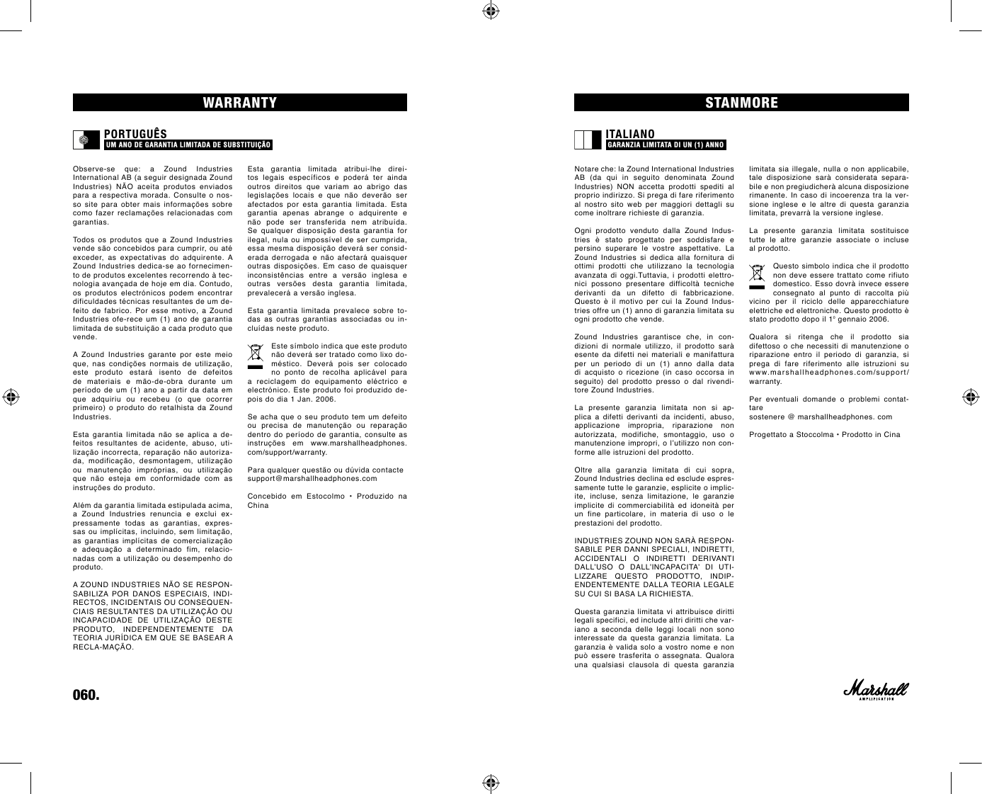 060.    limitata sia illegale, nulla o non applicabile, tale  disposizione  sarà  considerata  separa-bile e non pregiudicherà alcuna disposizione rimanente. In caso di incoerenza tra la ver-sione inglese e le altre di questa garanzia limitata, prevarrà la versione inglese.La  presente  garanzia  limitata  sostituisce tutte le altre garanzie associate o incluse al prodotto.Questo simbolo indica che il prodotto non deve essere trattato come rifiuto domestico. Esso dovrà invece essere consegnato al punto di raccolta più vicino per il riciclo delle apparecchiature elettriche ed elettroniche. Questo prodotto è stato prodotto dopo il 1⁰ gennaio 2006. Qualora  si  ritenga  che  il  prodotto  sia  difettoso o che necessiti di manutenzione o  riparazione entro il periodo di garanzia, si prega di fare riferimento alle istruzioni su  www.marshallheadphones.com/support/warranty. Per  eventuali  domande  o  problemi  contat-tare sostenere @ marshallheadphones. com Progettato a Stoccolma • Prodotto in CinaEsta garantia limitada atribui-lhe direi-tos legais específicos e poderá ter ainda outros direitos que variam ao abrigo das legislações  locais  e  que  não  deverão  ser afectados por esta garantia limitada. Esta garantia apenas abrange o adquirente e não  pode  ser  transferida  nem  atribuída. Se  qualquer  disposição  desta  garantia  for ilegal, nula ou impossível de ser cumprida, essa mesma disposição deverá ser consid-erada  derrogada  e  não  afectará  quaisquer outras  disposições.  Em  caso  de  quaisquer inconsistências  entre  a  versão  inglesa  e outras  versões  desta  garantia  limitada, prevalecerá a versão inglesa.Esta garantia limitada prevalece sobre to-das as outras garantias associadas ou in-cluídas neste produto.Este símbolo indica que este produto não deverá ser tratado como lixo do-méstico. Deverá pois ser colocado no ponto de recolha aplicável para a reciclagem do equipamento eléctrico e electrónico. Este produto foi produzido de-pois do dia 1 Jan. 2006.Se acha que o seu produto tem um defeito ou  precisa  de  manutenção  ou  reparação dentro do período de garantia, consulte as instruções  em  www.marshallheadphones.com/support/warranty.Para qualquer questão ou dúvida contacte support@marshallheadphones.comConcebido  em  Estocolmo  •  Produzido  na ChinaSTANMOREWARRANTYNotare che: la Zound International Industries AB  (da  qui  in  seguito  denominata  Zound  Industries) NON accetta prodotti spediti al proprio indirizzo. Si prega di fare riferimento al nostro sito web per maggiori dettagli su come inoltrare richieste di garanzia.   Ogni  prodotto  venduto  dalla  Zound  Indus-tries  è  stato  progettato  per  soddisfare  e persino  superare  le  vostre  aspettative.  La Zound  Industries  si  dedica  alla  fornitura  di ottimi prodotti che utilizzano la tecnologia avanzata di oggi.Tuttavia, i prodotti elettro-nici  possono  presentare  difficoltà  tecniche derivanti da un difetto di fabbricazione. Questo  è  il  motivo  per cui  la  Zound  Indus-tries offre un (1) anno di garanzia limitata su ogni prodotto che vende. Zound  Industries  garantisce  che,  in  con-dizioni  di  normale  utilizzo,  il  prodotto  sarà esente da difetti nei materiali e manifattura per un periodo di un (1) anno dalla data di acquisto o ricezione (in caso occorsa in seguito) del prodotto presso o dal rivendi-tore Zound Industries.  La  presente  garanzia  limitata  non  si  ap-plica a difetti derivanti da incidenti, abuso, applicazione impropria, riparazione non autorizzata, modifiche, smontaggio, uso o manutenzione impropri, o l’utilizzo non con-forme alle istruzioni del prodotto.  Oltre alla garanzia limitata di cui sopra, Zound Industries declina ed esclude espres-samente tutte le garanzie, esplicite o implic-ite, incluse, senza limitazione, le garanzie implicite  di  commerciabilità  ed  idoneità  per un fine particolare, in materia di uso o le prestazioni del prodotto. INDUSTRIES ZOUND NON SARÀ RESPON-SABILE PER DANNI SPECIALI, INDIRETTI, ACCIDENTALI  O  INDIRETTI  DERIVANTI DALL’USO  O  DALL’INCAPACITA’  DI  UTI-LIZZARE  QUESTO  PRODOTTO,  INDIP-ENDENTEMENTE  DALLA TEORIA  LEGALE SU CUI SI BASA LA RICHIESTA. Questa garanzia limitata vi attribuisce diritti legali specifici, ed include altri diritti che var-iano a seconda delle leggi locali non sono interessate  da  questa  garanzia  limitata.  La garanzia è valida solo a vostro  nome  e  non può  essere  trasferita  o  assegnata.  Qualora una qualsiasi clausola di questa garanzia Observe-se  que:  a  Zound  Industries  International AB (a seguir designada Zound Industries) NÃO aceita produtos enviados para a respectiva morada. Consulte o nos-so  site  para  obter  mais  informações  sobre como fazer  reclamações  relacionadas  com garantias.  Todos  os  produtos  que  a  Zound  Industries vende são concebidos para cumprir, ou até exceder, as expectativas do adquirente. A Zound Industries dedica-se ao fornecimen-to de produtos excelentes recorrendo à tec-nologia avançada de hoje em dia. Contudo, os produtos electrónicos podem encontrar dificuldades técnicas resultantes de um de-feito  de  fabrico.  Por  esse  motivo,  a  Zound Industries ofe-rece um (1) ano de garantia limitada de substituição a cada produto que vende.A  Zound  Industries  garante  por  este  meio que,  nas  condições  normais  de  utilização, este produto estará isento de defeitos de  materiais  e  mão-de-obra  durante  um período de um (1) ano a partir da data em que adquiriu ou recebeu (o que ocorrer primeiro) o  produto do  retalhista da  Zound Industries.  Esta  garantia  limitada  não  se  aplica  a  de-feitos resultantes de acidente, abuso, uti-lização incorrecta, reparação não autoriza-da,  modificação,  desmontagem,  utilização ou  manutenção  impróprias,  ou  utilização que  não  esteja  em  conformidade  com  as instruções do produto. Além da garantia limitada estipulada acima, a  Zound  Industries  renuncia  e  exclui  ex-pressamente todas as garantias, expres-sas ou implícitas, incluindo, sem limitação, as  garantias  implícitas  de  comercialização e  adequação  a  determinado  fim,  relacio-nadas com a utilização ou desempenho do produto.A ZOUND INDUSTRIES NÃO SE RESPON-SABILIZA  POR  DANOS  ESPECIAIS,  INDI-RECTOS, INCIDENTAIS OU CONSEQUEN-CIAIS RESULTANTES DA UTILIZAÇÃO OU INCAPACIDADE  DE  UTILIZAÇÃO  DESTE PRODUTO,  INDEPENDENTEMENTE  DA TEORIA JURÍDICA EM QUE SE BASEAR A RECLA-MAÇÃO.ITALIANO GARANZIA LIMITATA DI UN (1) ANNO PORTUGUÊS UM ANO DE GARANTIA LIMITADA DE SUBSTITUIÇÃO 