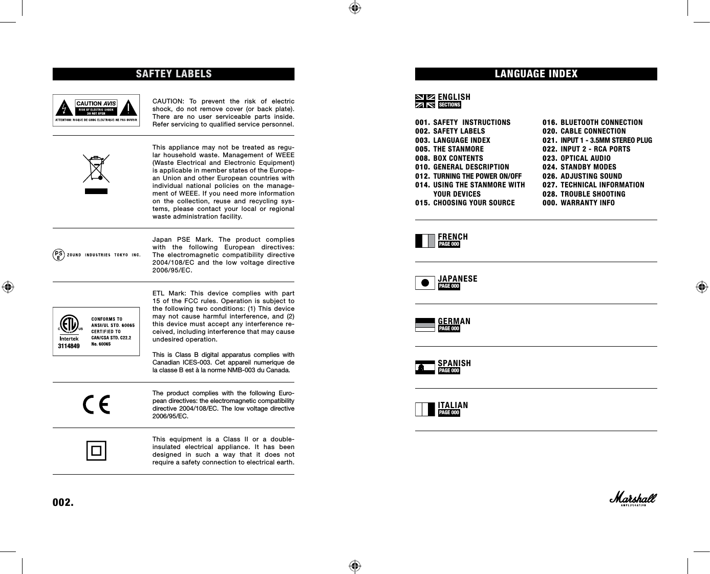 001. SAFETY  INSTRUCTIONS002. SAFETY LABELS003. LANGUAGE INDEX005. THE STANMORE008. BOX CONTENTS010. GENERAL DESCRIPTION012.  TURNING THE POWER ON/OFF014. USING THE STANMORE WITH   YOUR DEVICES015. CHOOSING YOUR SOURCE016. BLUETOOTH CONNECTION020. CABLE CONNECTION021.  INPUT 1 - 3.5MM STEREO PLUG022. INPUT 2 - RCA PORTS 023. OPTICAL AUDIO024. STANDBY MODES026. ADJUSTING SOUND027. TECHNICAL INFORMATION028. TROUBLE SHOOTING000. WARRANTY INFOENGLISH SECTIONS FRENCH PAGE 000 JAPANESE PAGE 000 GERMAN PAGE 000 SPANISH PAGE 000 ITALIAN PAGE 000 002. SAFTEY LABELSCAUTION: To prevent the risk of electric shock, do not remove cover (or back plate). There are no user serviceable parts inside. Refer servicing to qualified service personnel.This appliance may not be treated as regu-lar household waste. Management of WEEE (Waste Electrical and Electronic Equipment) is applicable in member states of the Europe-an Union and other European countries with individual national policies on the manage-ment of WEEE. If you need more information on the collection, reuse and recycling sys-tems, please contact your local or regional waste administration facility. Japan PSE Mark. The product complies with the following European directives: The electromagnetic compatibility directive 2004/108/EC and the low voltage directive 2006/95/EC.ETL Mark: This device complies with part 15 of the FCC rules. Operation is subject to the following two conditions: (1) This device may not cause harmful interference, and (2) this device must accept any interference re-ceived, including interference that may cause undesired operation. This is Class B digital apparatus complies with Canadian ICES-003. Cet appareil numerique de la classe B est à la norme NMB-003 du Canada.The product complies with the following Euro-pean directives: the electromagnetic compatibility directive 2004/108/EC. The low voltage directive 2006/95/EC. This equipment is a Class II or a double- insulated electrical appliance. It has been  designed in such a way that it does not  require a safety connection to electrical earth.3114849LANGUAGE INDEX