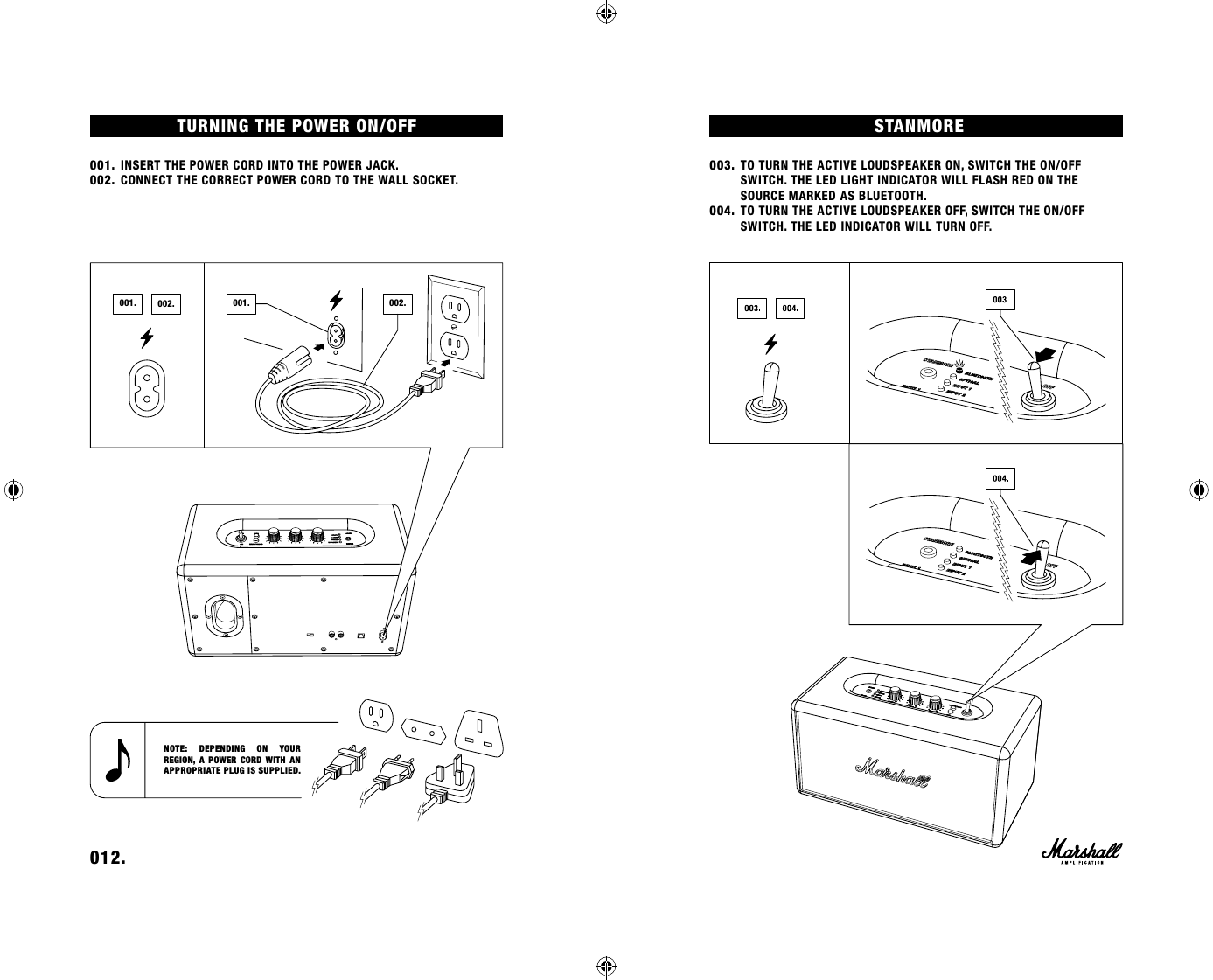 TURNING THE POWER ON/OFF 001. INSERT THE POWER CORD INTO THE POWER JACK.002. CONNECT THE CORRECT POWER CORD TO THE WALL SOCKET.STANMORE003. TO TURN THE ACTIVE LOUDSPEAKER ON, SWITCH THE ON/OFF      SWITCH. THE LED LIGHT INDICATOR WILL FLASH RED ON THE        SOURCE MARKED AS BLUETOOTH.004. TO TURN THE ACTIVE LOUDSPEAKER OFF, SWITCH THE ON/OFF        SWITCH. THE LED INDICATOR WILL TURN OFF. 012.    NOTE: DEPENDING ON YOUR  REGION, A POWER CORD WITH AN APPROPRIATE PLUG IS SUPPLIED.002.001. 001. 002.