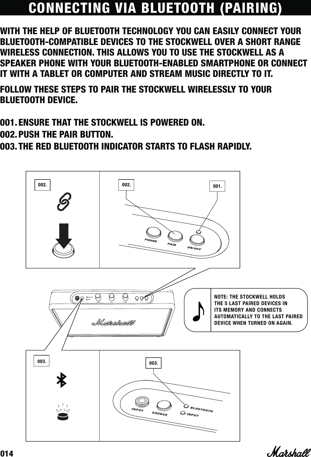 014CONNECTING VIA BLUETOOTH (PAIRING)WITH THE HELP OF BLUETOOTH TECHNOLOGY YOU CAN EASILY CONNECT YOUR BLUETOOTH-COMPATIBLE DEVICES TO THE STOCKWELL OVER A SHORT RANGE WIRELESS CONNECTION. THIS ALLOWS YOU TO USE THE STOCKWELL AS A SPEAKER PHONE WITH YOUR BLUETOOTH-ENABLED SMARTPHONE OR CONNECT IT WITH A TABLET OR COMPUTER AND STREAM MUSIC DIRECTLY TO IT. 003. 003.002. 002.NOTE: THE STOCKWELL HOLDS THE 5 LAST PAIRED DEVICES IN ITS MEMORY AND CONNECTS AUTOMATICALLY TO THE LAST PAIRED DEVICE WHEN TURNED ON AGAIN.001.FOLLOW THESE STEPS TO PAIR THE STOCKWELL WIRELESSLY TO YOUR BLUETOOTH DEVICE.001. ENSURE THAT THE STOCKWELL IS POWERED ON.002. PUSH THE PAIR BUTTON.003. THE RED BLUETOOTH INDICATOR STARTS TO FLASH RAPIDLY. 
