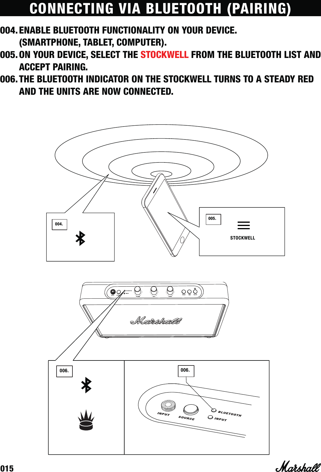 015006. 006.004.004.005.STOCKWELLCONNECTING VIA BLUETOOTH (PAIRING)004. ENABLE BLUETOOTH FUNCTIONALITY ON YOUR DEVICE.  (SMARTPHONE, TABLET, COMPUTER).005. ON YOUR DEVICE, SELECT THE STOCKWELL FROM THE BLUETOOTH LIST AND ACCEPT PAIRING.006. THE BLUETOOTH INDICATOR ON THE STOCKWELL TURNS TO A STEADY RED AND THE UNITS ARE NOW CONNECTED.