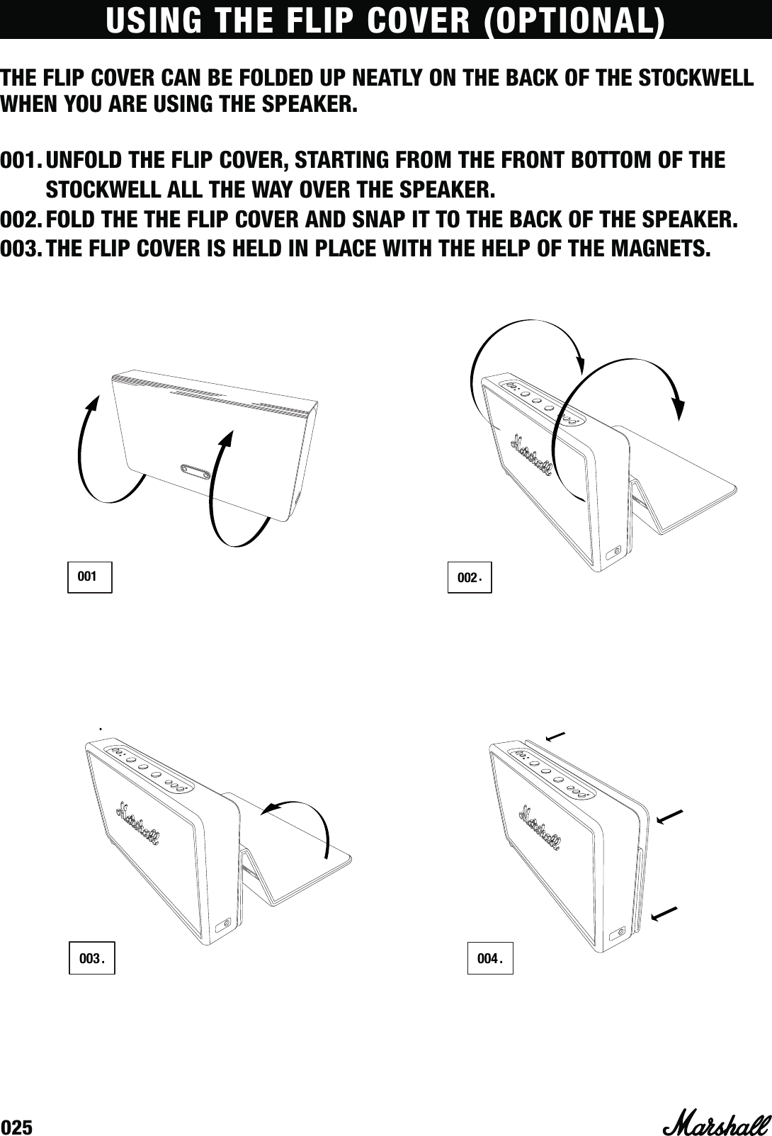 025USING THE FLIP COVER (OPTIONAL)THE FLIP COVER CAN BE FOLDED UP NEATLY ON THE BACK OF THE STOCKWELL WHEN YOU ARE USING THE SPEAKER.001. UNFOLD THE FLIP COVER, STARTING FROM THE FRONT BOTTOM OF THE STOCKWELL ALL THE WAY OVER THE SPEAKER.002. FOLD THE THE FLIP COVER AND SNAP IT TO THE BACK OF THE SPEAKER.003. THE FLIP COVER IS HELD IN PLACE WITH THE HELP OF THE MAGNETS..003.001 002004..